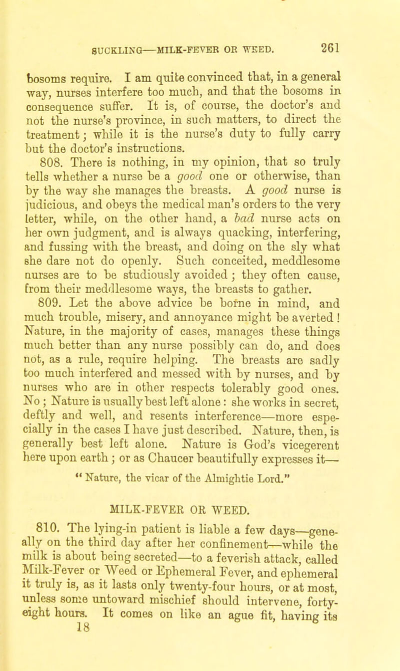 SUCKLING MILK-FEVBR OR WEED. bosoms require. I am quite convinced that, in a general way, nurses interfere too much, and that the bosoms in consequence suffer. It is, of course, the doctor's and not the nurse's province, in such matters, to direct the treatment; whUe it is the nurse's duty to fully carry but the doctor's instructions. 808. There is nothing, in my opinion, that so truly tells whether a nurse be a good one or otherwise, than by the way she manages the breasts. A good nurse is judicious, and obeys the medical man's orders to the very letter, while, on the other hand, a bad nurse acts on her own judgment, and is always quackiug, interfering, and fussing with the breast, and doing on the sly what she dare not do openly. Such conceited, meddlesome nurses are to be studiously avoided; they often cause, from their meddlesome ways, the breasts to gather. 809. Let the above advice be borne in mind, and much trouble, misery, and annoyance might be averted ! Nature, in the majority of cases, manages these things much better than any nurse possibly can do, and does not, as a rule, require helping. The breasts are sadly too much interfered and messed with by nurses, and by nurses who are in other respects tolerably good ones. No ; Nature is usually best left alone: she works in secret, deftly and well, and resents interference—more espe- cially in the cases I have just described. Nature, then, is generally best left alone. Nature is God's vicegerent here upon earth; or as Chaucer beautifully expresses it—  Nature, the vicar of the Almiglitie Lord. MILK-FEVER OE WEED, 810. The lying-in patient is liable a few days—^gene- ally on the third day after her confinement—while the milk is about being secreted—to a feverish attack, called Milk-Fever or Weed or Ephemeral Fever, and ephemeral it truly is, as it lasts only twenty-four hours, or at most, unless some untoward mischief should intervene, forty- eight hours. It comes on like an ague fit, having its