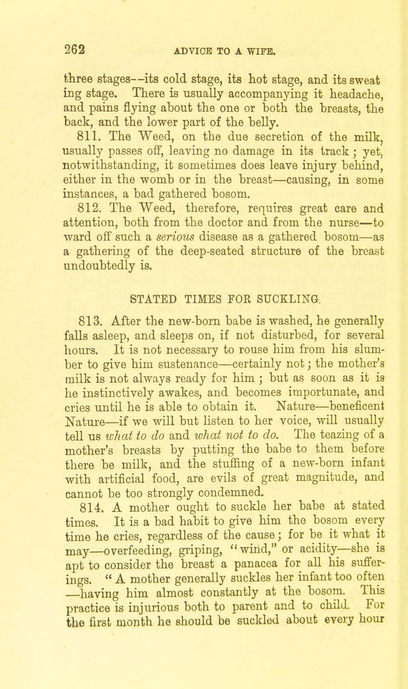 three stages—its cold stage, its hot stage, and its sweat ing stage. There is usually accompanying it headache, and pains flying about the one or both the breasts, the back, and the lower part of the beUy. 811. The Weed, on the due secretion of the mUk, usually passes off, leaving no damage in its track ; yet, notwithstanding, it sometimes does leave injury behind, either in the womb or in the breast—causing, in some instances, a bad gathered bosom. 812. The Weed, therefore, requires great care and attention, both fi.om the doctor and from the nurse—to ward off such a serious disease as a gathered bosom—as a gathering of the deep-seated stracture of the breast undoubtedly is. STATED TIMES FOR SUCKLINa 813. After the new-born babe is washed, he generally falls asleep, and sleeps on, if not disturbed, for several hours. It is not necessary to rouse him from his slum- ber to give him sustenance—certainly not; the mother's milk is not always ready for him ; but as soon as it is he instinctively awakes, and becomes importunate, and cries until he is able to obtain it. Nature—beneficent Nature—if we will but listen to her voice, wiU usually tell us ivTiat to do and lohat not to do. The teazing of a mother's breasts by putting the babe to them before there be milk, and the stuffing of a new-born infant with artificial food, are evils of great magnitude, and cannot be too strongly condemned. 814. A mother ought to suckle her babe at stated times. It is a bad habit to give him the bosom every time he cries, regardless of the cause; for be it what it may—overfeeding, griping, wind, or acidity—she is apt to consider the breast a panacea for all his suffer- ings.  A mother generally suckles her infant too often having him almost constantly at the bosom. This practice is injurious both to parent and to child. For the first month he should be suckled about every hour