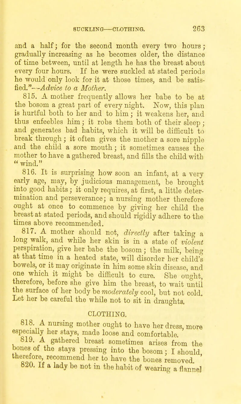 and a half; for the second month every two hours; gradually increasing as he becomes older, the distance of time between, until at length he has the breast about every four hours. If he were suckled at stated periods he would only look for it at those times, and be satis- fied.—Advice to a Mother. 815. A mother frequently allows her babe to be at the bosom a great part of every night. Now, this plan is hurtful both to her and to him; it weakens her, and thus enfeebles him; it robs them both of their sleep; and generates bad habits, which it wiU be difficult to break thi-ough; it often gives the mother a sore nipple and the chUd a sore mouth; it sometimes causes the mother to have a gathered breast, and fills the child with  wind. 816. It is surprising how soon an infant, at a very early age, may, by judicious management, be brought into good habits; it only requires, at first, a little deter- mination and perseverance; a nursing mother therefore ought at once to commence by giving her child the breast at stated periods, and should rigidly adhere to the times above recommended. 817. A mother should not, directly after taking a long walk, and while her skin is in a state of violent perspiration, give her babe the bosom; the milk, being at that time in a heated state, will disorder her child's bowels, or it may originate in him some skin disease, and one which it might be difficult to cure. She ought, therefore, before she give him the breast, to wait until the surface of her body be moderately cool, but not cold. Let her be careful the while not to sit in draughts. CLOTHING. 818. A nursing mother ought to have her dress, more especially her stays, made loose and comfortable. 819. A gathered breast sometimes arises from the bones of the stays pressing into the bosom: I should fion'?i''f ^'^'''^ l^oiies removed. ' 820. If a lady be not in the habit of wearing a flannel