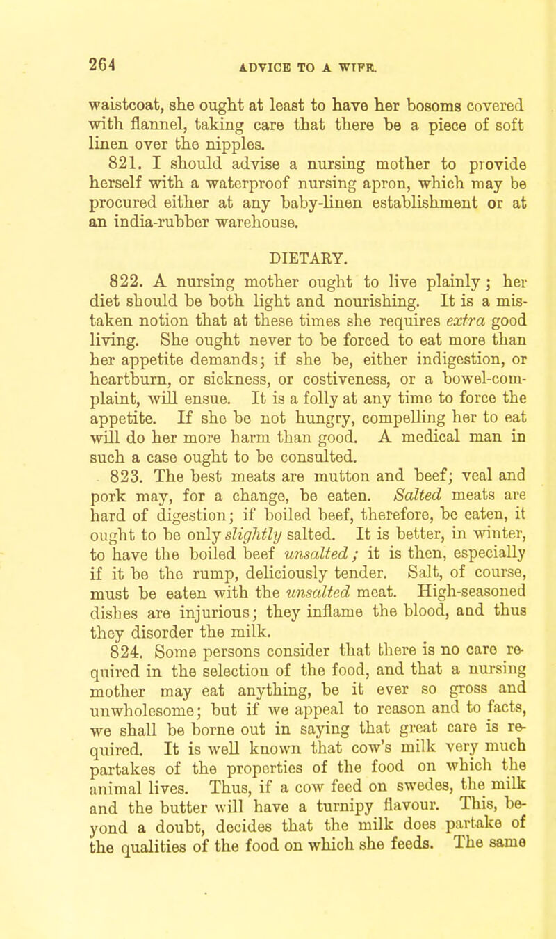 waistcoat, she ought at least to have her bosoms covered with flarmel, taking care that there be a piece of soft linen over the nipples. 821. I should advise a nursing mother to provide herself with a waterproof nursing apron, which may be procured either at any baby-linen establishment or at an india-rubber warehouse. DIETAKY. 822. A nursing mother ought to live plainly ; her diet should be both light and nourishing. It is a mis- taken notion that at these times she requires extra good living. She ought never to be forced to eat more than her appetite demands; if she be, either indigestion, or heartburn, or sickness, or costiveness, or a bowel-com- plaint, will ensue. It is a folly at any time to force the appetite. If she be not hungry, compeUing her to eat wUl do her more harm than good. A medical man in such a case ought to be consulted. 823. The best meats are mutton and beef; veal and pork may, for a change, be eaten. Salted meats are hard of digestion; if boiled beef, therefore, be eaten, it ought to be only slightly salted. It is better, in winter, to have the boiled beef unsalted; it is then, especially if it be the rump, deliciously tender. Salt, of course, must be eaten with the unsalted meat. High-seasoned dishes are injurious; they inflame the blood, and thus they disorder the milk. 824. Some persons consider that there is no care re- quired in the selection of the food, and that a nursing mother may eat anything, be it ever so gross and unwholesome; but if we appeal to reason and to facts, we shall be borne out in saying that great care is re^ quired. It is well known that cow's milk very much partakes of the properties of the food on which the animal lives. Thus, if a cow feed on swedes, the milk and the butter will have a turnipy flavour. This, be- yond a doubt, decides that the milk does partake of the qualities of the food on which she feeds. The same