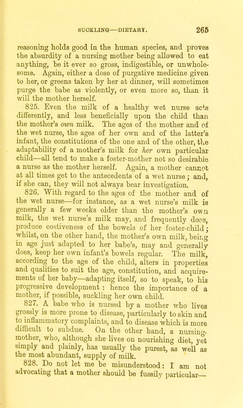 reasoning holds good in the human species, and proves the absurdity of a nursing mother being allowed to eat anything, be it ever so gross, indigestible, or unwhole- some. Again, either a dose of purgative medicine given to her, or greens taken by her at dinner, will sometimes piu-ge the babe as violently, or even more so, than it will the mother herself. 825. Even the milk of a healthy wet nurse acts differently, and less beneficially upon the child than the mother's own milk. The ages of the mother and of the wet nurse, the ages of her own and of the latter's infant, the constitutions of the one and of the other, tLe adaptability of a mother's milk for her own particular child—all tend to make a foster-mother not so desirable a nurse as the mother herself. Again, a mother cannot at all times get to the antecedents of a wet nurse; and, if she can, they will not always bear investigation, 826. With regard to the ages of the mother and of the wet nurse—for instance, as a wet nurse's milk is generally a few weeks older than the mother's owa milk, the wet nurse's milk may, and frequently does, produce costiveness of the bowels of her foster-child j whilst, on the other hand, the mother's own milk, beuig in age just adapted to her babe's, may and generally does, keep her own infant's bowels regular. The milk, according to the age of the child, alters in properties and qualities to suit the age, constitution, and acquire- ments of her baby—adapting itself, so to speak, to his progressive development : hence the importance of a mother, if possible, suckling her own child. 827, k babe who is nursed by a mother who lives grossly is more prone to disease, particularly to skin and to inflammatory complaints, and to disease which is more difficult to subdue. On the other hand, a nursing- mother, who, although she lives on nourishing diet, yet simply and plainly, has usually the purest, as well aa the most abundant, supply of milk. 828, Do not let me be misunderstood: I am not advocating that a mother should be fussily particular—
