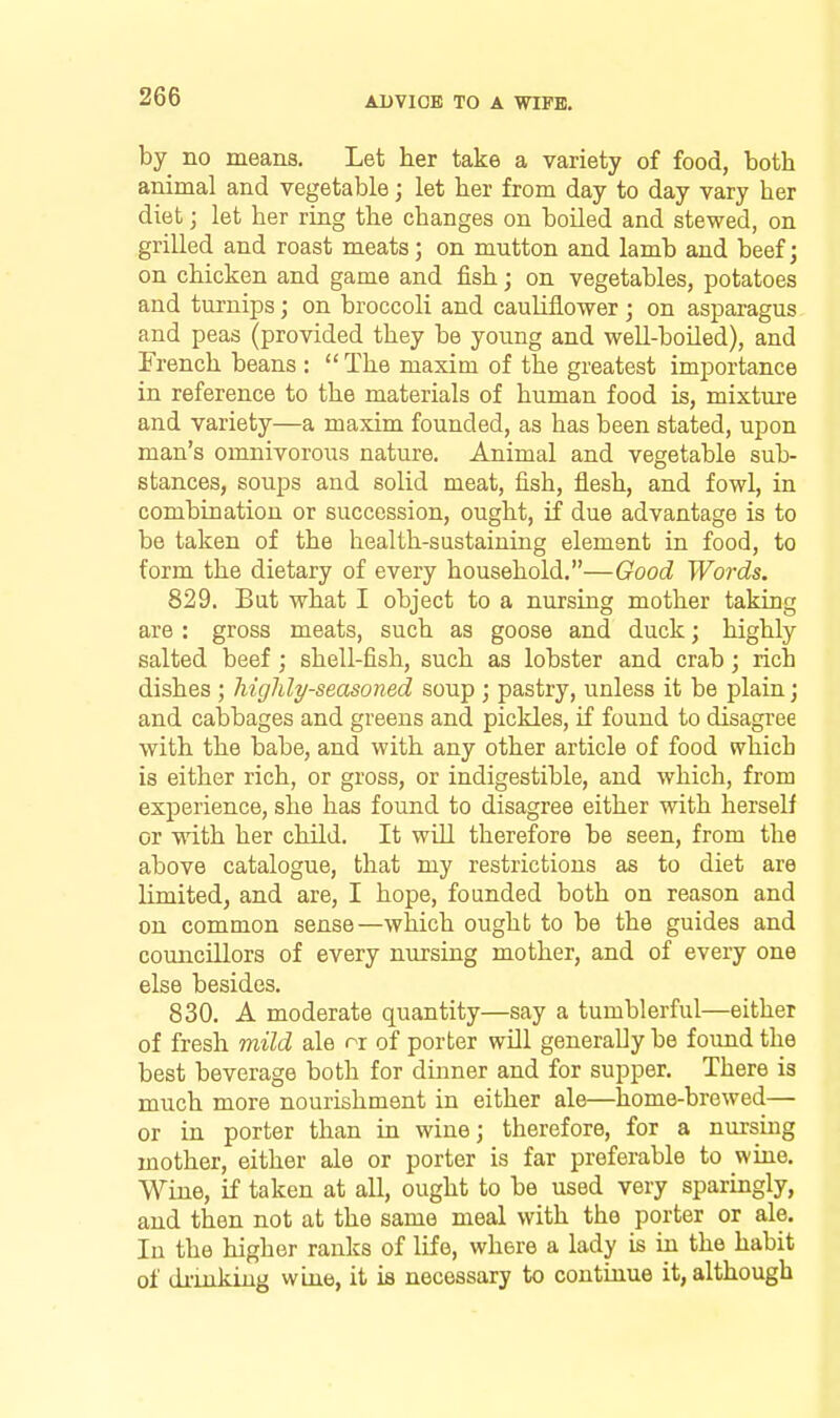 by no means. Let her take a variety of food, both animal and vegetable; let her from day to day vary her diet; let her ring the changes on boiled and stewed, on grilled and roast meats; on mutton and lamb and beef; on chicken and game and fish; on vegetables, potatoes and tm-nips; on broccoli and cauliflower ; on asparagus and peas (provided they be young and well-boiled), and French beans : The maxim of the greatest importance in reference to the materials of human food is, mixture and variety—a maxim founded, as has been stated, upon man's omnivorous nature. Animal and vegetable sub- stances, soups and solid meat, fish, flesh, and fowl, in combination or succession, ought, if due advantage is to be taken of the health-sustaining element in food, to form the dietary of every household.—Good Words. 829. But what I object to a nursing mother taking are: gross meats, such as goose and duck; highly salted beef; shell-fish, such as lobster and crab; rich dishes ; highly-seasoned soup ; pastry, unless it be plain j and calDbages and greens and pickles, if found to disagree with the babe, and with any other article of food whicb is either rich, or gross, or indigestible, and which, from experience, she has found to disagree either with herself or ■ndth her child. It will therefore be seen, from the above catalogue, that my restrictions as to diet are limited, and are, I hope, founded both on reason and on common sense—which ought to be the guides and councillors of every nursing mother, and of every one else besides. 830. A moderate quantity—say a tumblerful—either of fresh mild ale or of porter will generally be found the best beverage both for dinner and for supper. There is much more nourishment in either ale—home-browed— or in porter than in wine; therefore, for a nursing mother, either ale or porter is far preferable to wine. Wine, if taken at all, ought to be used very sparingly, and then not at the same meal with the porter or ale. In the higher ranks of life, where a lady is in the habit of drinking wine, it is necessary to continue it, although