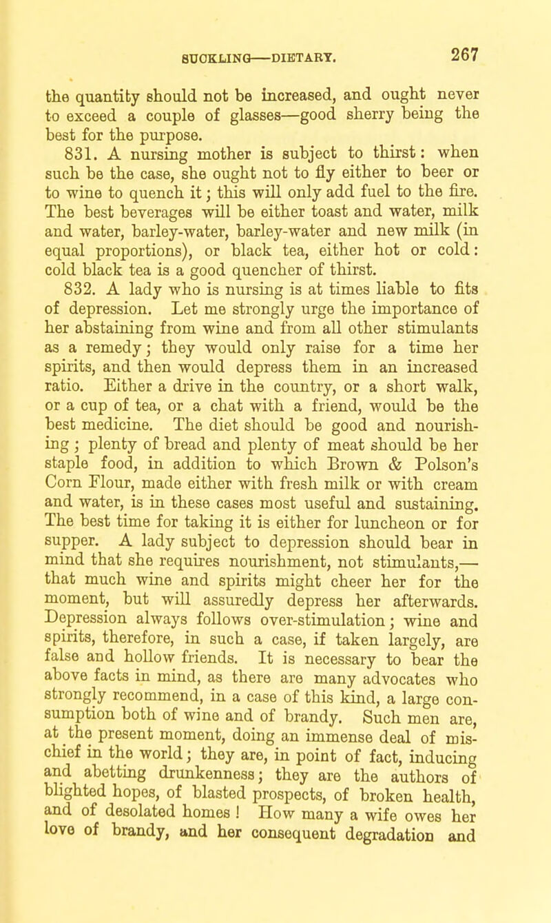SUOKIiINQ DIETAET. the quantity should not be increased, and ought never to exceed a couple of glasses—good sherry being the best for the purpose. 831. A nursing mother is subject to thirst: when such be the case, she ought not to fly either to beer or to wine to quench it; this will only add fuel to the fire. The best beverages will be either toast and water, milk and water, barley-water, barley-water and new milk (in equal proportions), or black tea, either hot or cold; cold black tea is a good quencher of thirst. 832. A lady who is nursing is at times liable to fits of depression. Let me strongly urge the importance of her abstaining from wine and from aU other stimulants as a remedy; they would only raise for a time her spirits, and then would depress them in an increased ratio. Either a drive in the country, or a short walk, or a cup of tea, or a chat with a friend, would be the best medicine. The diet should be good and nourish- ing ; plenty of bread and plenty of meat should be her staple food, in addition to which Brown & Poison's Corn Flour, made either with fresh mUk or with cream and water, is in these cases most useful and sustaining. The best time for taking it is either for luncheon or for supper. A lady subject to depression should bear in mind that she requires nourishment, not stimulants,— that much wine and spirits might cheer her for the moment, but will assuredly depress her afterwards. Depression always follows over-stimulation j wine and spirits, therefore, in such a case, if taken largely, are false and hollow friends. It is necessary to bear the above facts in mind, as there are many advocates who strongly recommend, in a case of this kind, a large con- sumption both of wine and of brandy. Such men are, at the present moment, doing an immense deal of mis- chief in the world; they are, in point of fact, inducing and abetting drunkenness; they are the authors of bhghted hopes, of blasted prospects, of broken health, and of desolated homes ! How many a wife owes her love of brandy, and her consequent degradation and