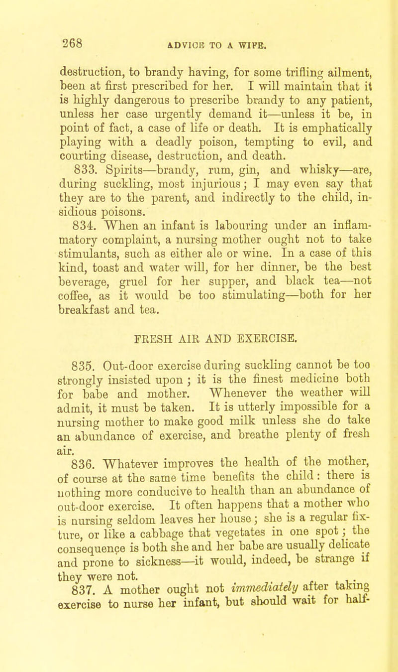destruction, to brandy having, for some trifling ailment, been at first prescribed for her. I will maintain that it is highly dangerous to prescribe brandy to any patient, unless her case urgently demand it—unless it be, in point of fact, a case of life or death. It is emphatically playing with a deadly poison, tempting to evil, and courting disease, destruction, and death. 833. Spirits—brandy, rum, gin, and whisky—are, during suckling, most injurious; I may even say that they are to the parent, and indirectly to the child, in- sidious poisons. 834. When an infant is labouring under an inflam- matory complaint, a nursing mother ought not to take stimulants, such as either ale or wine. In a case of this kind, toast and water wiU, for her dinner, be the best beverage, gruel for her supper, and black tea—not coffee, as it would be too stimulating—both for her breakfast and tea. FKESH AIR AND EXERCISE. 835. Out-door exercise during suckling cannot be too strongly insisted upon ; it is the finest medicine both for babe and mother. Whenever the weather will admit, it must be taken. It is utterly impossible for a nursing mother to make good milk unless she do take an abundance of exercise, and breathe plenty of fresh air. 836. Whatever improves the health of the mother, of course at the same time benefits the child : there is nothing more conducive to health than an abundance of out-door exercise. It often happens that a mother who is nursing seldom leaves her house; she is a regular fix- ture, or like a cabbage that vegetates in one spotthe consequence is both she and her babe are usually delicate and prone to sickness—it would, indeed, be strange if they were not. 837. A mother ought not immediately after taking exercise to nurse her infant, but should wait for half-