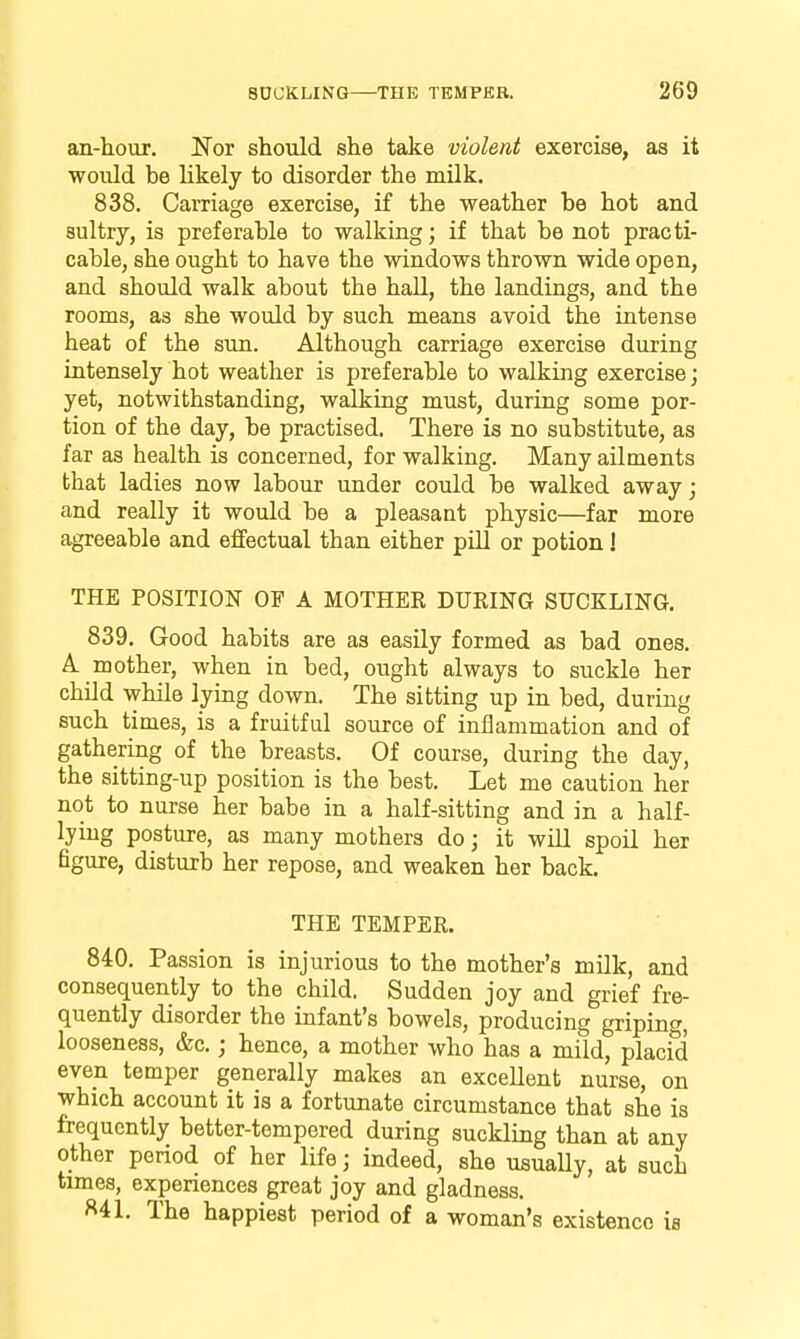an-hour. Nor should she take violent exercise, as it would be likely to disorder the milk. 838. Carriage exercise, if the weather be hot and sultry, is preferable to walking; if that be not practi- cable, she ought to have the windows thrown wide open, and should walk about the haU, the landings, and the rooms, as she would by such means avoid the intense heat of the sun. Although carriage exercise during intensely hot weather is preferable to walking exercise j yet, notwithstanding, walking must, during some por- tion of the day, be practised. There is no substitute, as far as health is concerned, for walking. Many ailments that ladies now labour under could be walked away; and really it would be a pleasant physic—far more agreeable and effectual than either piU or potion! THE POSITION OF A MOTHEK DUKING SUCKLING. 839, Good habits are as easily formed as bad ones. A. mother, when in bed, ought always to suckle her child while lying down. The sitting up in bed, during such times, is a fruitful source of inilammation and of gathering of the breasts. Of course, during the day, the sitting-up position is the best. Let me caution her not to nurse her babe in a half-sitting and in a half- lying posture, as many mothers do; it will spoil her figure, disturb her repose, and weaken her back. THE TEMPEK. 840. Passion is injurious to the mother's milk, and consequently to the child. Sudden joy and grief fre- quently disorder the infant's bowels, producing griping, looseness, &c.; hence, a mother who has a mild, placid even temper generally makes an excellent nurse, on which account it is a fortunate circumstance that she is frequently better-tempered during suckling than at any other period of her life; indeed, she usually, at such times, experiences great joy and gladness. 841. The happiest period of a woman's existence is