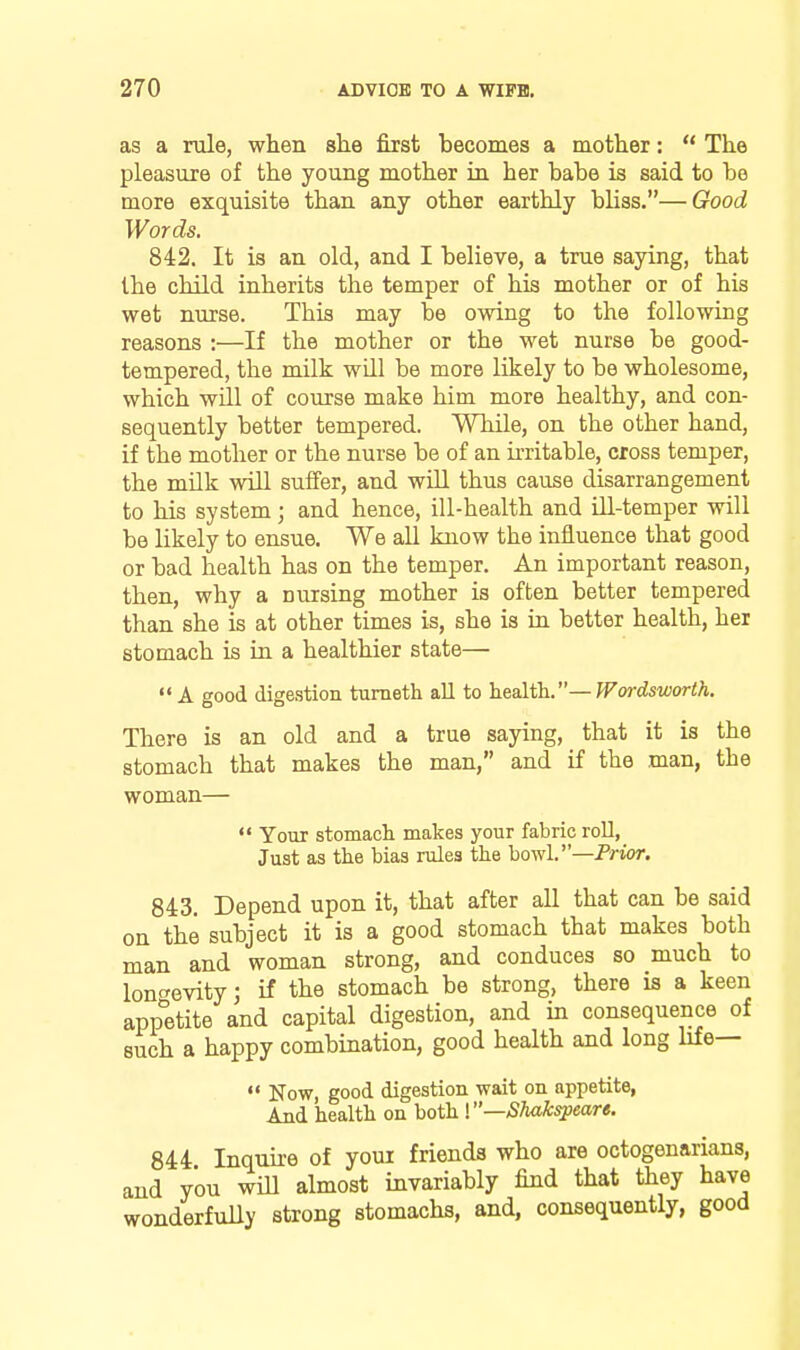 as a rule, when slie first becomes a mother:  The pleasure of the young mother in her babe is said to be more exquisite than any other earthly bliss.—Good Words. 842. It is an old, and I believe, a true saying, that the child inherits the temper of his mother or of his wet nurse. This may be owing to the following reasons :—If the mother or the wet nurse be good- tempered, the milk will be more likely to be wholesome, which will of course make him more healthy, and con- sequently better tempered. While, on the other hand, if the mother or the nurse be of an irritable, cross temper, the milk will suffer, and will thus cause disarrangement to his system; and hence, ill-health and iU-temper will be likely to ensue. We all know the influence that good or bad health has on the temper. An important reason, then, why a nursing mother is often better tempered than she is at other times is, she is in better health, hei stomach is in a healthier state—  A good digestion tumeth all to h^alih.—Wordsworth. There is an old and a true saying, that it is the stomach that makes the man, and if the man, the woman—  Your stomach makes your fabric roll, Just as the bias rules the bowl. —Prior. 843. Depend upon it, that after all that can be said on the subject it is a good stomach that makes both man and woman strong, and conduces so much to longevity j if the stomach be strong, there is a keen app'^etite and capital digestion, and in consequence of such a happy combination, good health and long Me—  Now, good digestion wait on appetite, And health on both V'—Shakspeare. 844 Inquire of youi friends who are octogenarians, and you will almost invariably find that they have wonderfully strong stomachs, and, consequently, good