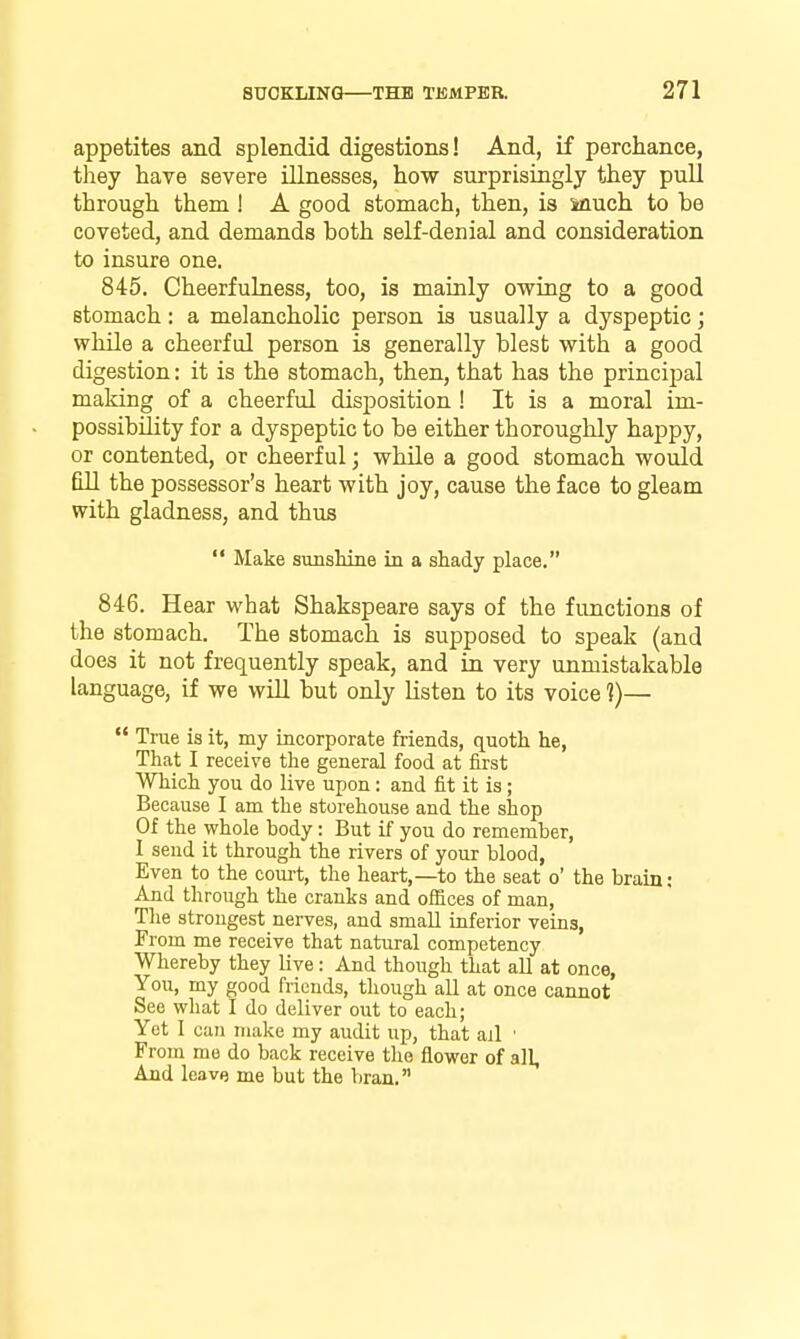 appetites and splendid, digestions! And, if perchance, they have severe illnesses, how surprisingly they pull through them I A good stomach, then, is Much to be coveted, and demands both self-denial and consideration to insure one. 845. CheerfuLuess, too, is mainly owing to a good stomach: a melancholic person is usually a dyspeptic; while a cheerful person is generally blest with a good digestion: it is the stomach, then, that has the principal making of a cheerful disposition ! It is a moral im- possibility for a dyspeptic to be either thoroughly happy, or contented, or cheerful; while a good stomach would fill the possessor's heart with joy, cause the face to gleam with gladness, and thus  Make sunshine in a shady place, 846. Hear what Shakspeare says of the functions of the stomach. The stomach is supposed to speak (and does it not frequently speak, and in very unmistakable language, if we will but only listen to its voice 1)—  True is it, my incorporate friends, quoth he, That I receive the general food at first Which you do live upon: and fit it is; Because I am the storehouse and the shop Of the whole body: But if you do remember, 1 send it through the rivers of your blood, Even to the court, the heart,—to the seat o' the brain: And through the cranks and offices of man, The strongest nerves, and small inferior veins, From me receive that natural competency Whereby they live: And though that all at once. You, my good friends, though all at once cannot See what I do deliver out to each; Yet I can make my audit up, that ail ■ From me do back receive tlie flower of all. And leave me but the bran.