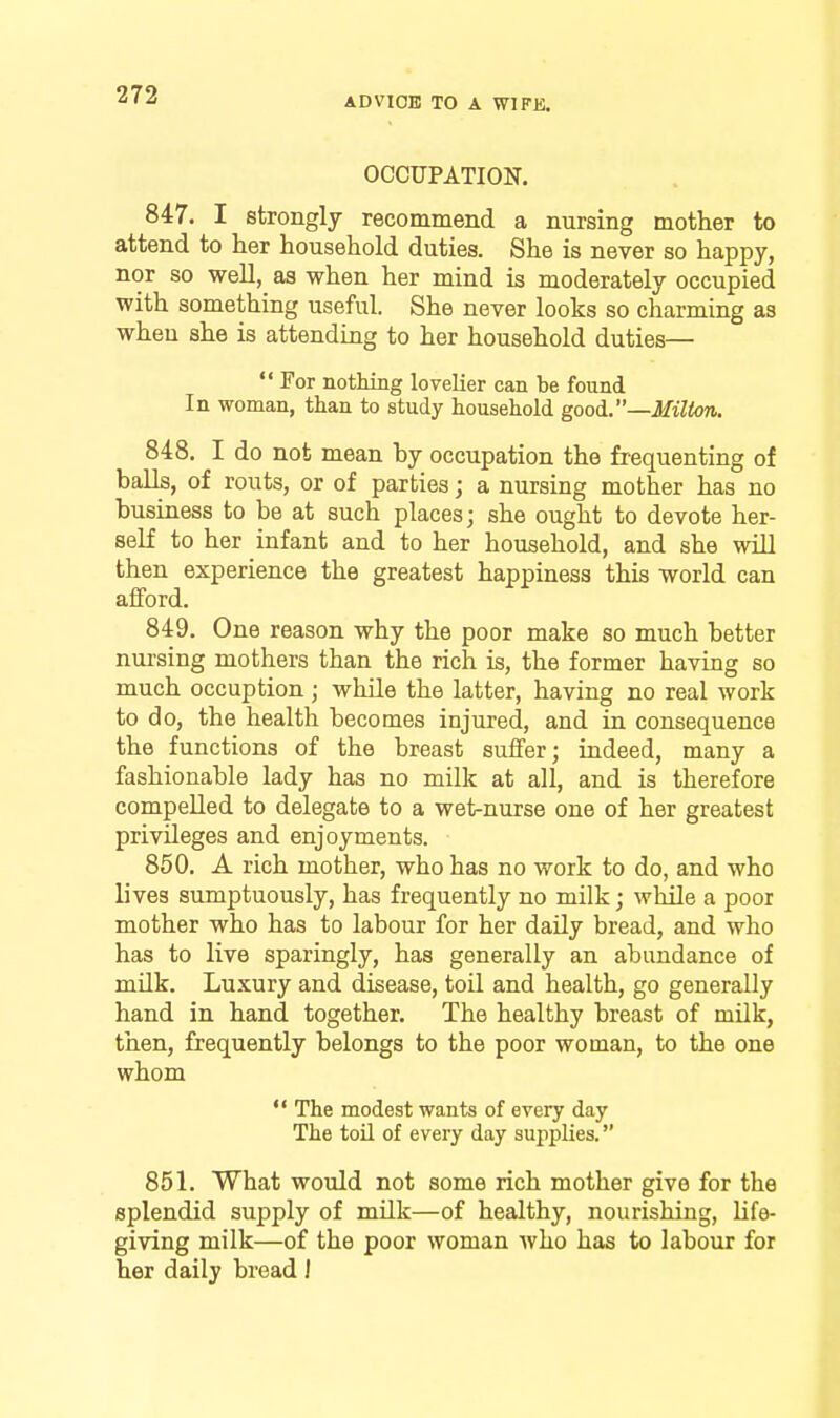 ADVIOB TO A WIFK. OCCUPATION. 847. I strongly recommend a nursing mother to attend to her household duties. She is never so happy, nor so well, as when her mind is moderately occupied with something useful. She never looks so charming as when she is attending to her household duties—  For nothing lovelier can be found In woman, than to study household good..—Milton. 848. I do not mean by occupation the frequenting of balls, of routs, or of parties; a nursing mother has no business to be at such places; she ought to devote her- self to her infant and to her household, and she will then experience the greatest happiness this world can afford. 849. One reason why the poor make so much better nui'sing mothers than the rich is, the former having so much occuption ; while the latter, having no real work to do, the health becomes injured, and in consequence the functions of the breast suffer; indeed, many a fashionable lady has no milk at all, and is therefore compelled to delegate to a wet-nurse one of her greatest privileges and enjoyments. 850. A rich mother, who has no work to do, and who lives sumptuously, has frequently no milk; while a poor mother who has to labour for her daily bread, and who has to live sparingly, has generally an abundance of mUk. Luxury and disease, toil and health, go generally hand in hand together. The healthy breast of milk, then, frequently belongs to the poor woman, to the one whom  The modest wants of every day The toil of every day supplies. 851. What would not some rich mother give for the splendid supply of mUk—of healthy, nourishing, life- giving milk—of the poor woman who has to labour for her daily bread J