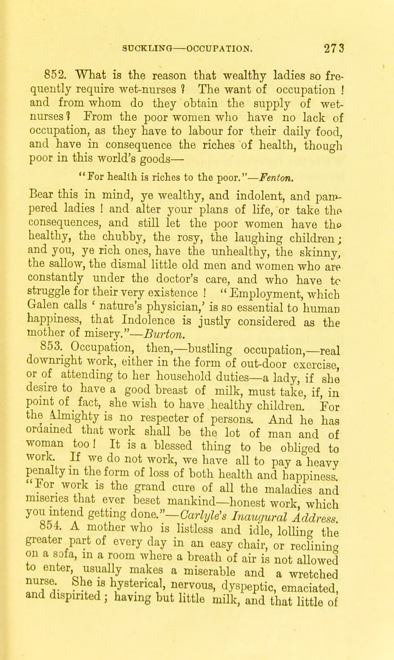 852. What is the reason that wealthy ladies so fre- quently require wet-nurses 1 The want of occupation ! and from whom do they obtain the supply of wet- nurses 1 From the poor women who have no lack of occupation, as they have to labour for their daily food, and have ia consequence the riches of health, though poor in this world's goods— For health is riches to the poor.—Fenton. Bear this in mind, ye wealthy, and indolent, and parr^- pered ladies ! and alter your plans of life, or take tho consequences, and still let the poor women have the healthy, the chubby, the rosy, the laughmg children j and you, ye rich ones, have the unhealthy, the skinny, the sallow, the dismal little old men and women who are constantly under the doctor's care, and who have to struggle for their very existence !  Employment, which Galen calls ' nature's physician,' is so essential to human happiness, that Indolence is justly considered as the mother of misery.—Burton. 853. Occupation, then,—bustling occupation,—real downright work, either in the form of out-door exercise, or of attending to her household duties—a lady, if she desire to have a good breast of milk, must take, if, in point of fact, she wish to have healthy children. For the ihnighty is no respecter of persons. And he has oraained that work shaU be the lot of man and of woman too! It is a blessed thing to be obliged to work. If we do not work, we have all to pay a heavy penalty m the form of loss of both health and happiness For_ work is the grand cure of all the maladies and miseries that ever beset mankind—honest work which you intend getting ^on^'-Carlyle's Inaugural Address. »54. A mother who is Hstless and idle, lolUnc^ the greater part of every day in an easy chair, or reclinino on a sofa, m a room where a breath of air is not aUowed to enter usually makes a miserable and a wretched o^f 5' --^f hysterical, nervous, dyspeptic, emaciated, and dispirited; having but Uttle miUc, and that little o I