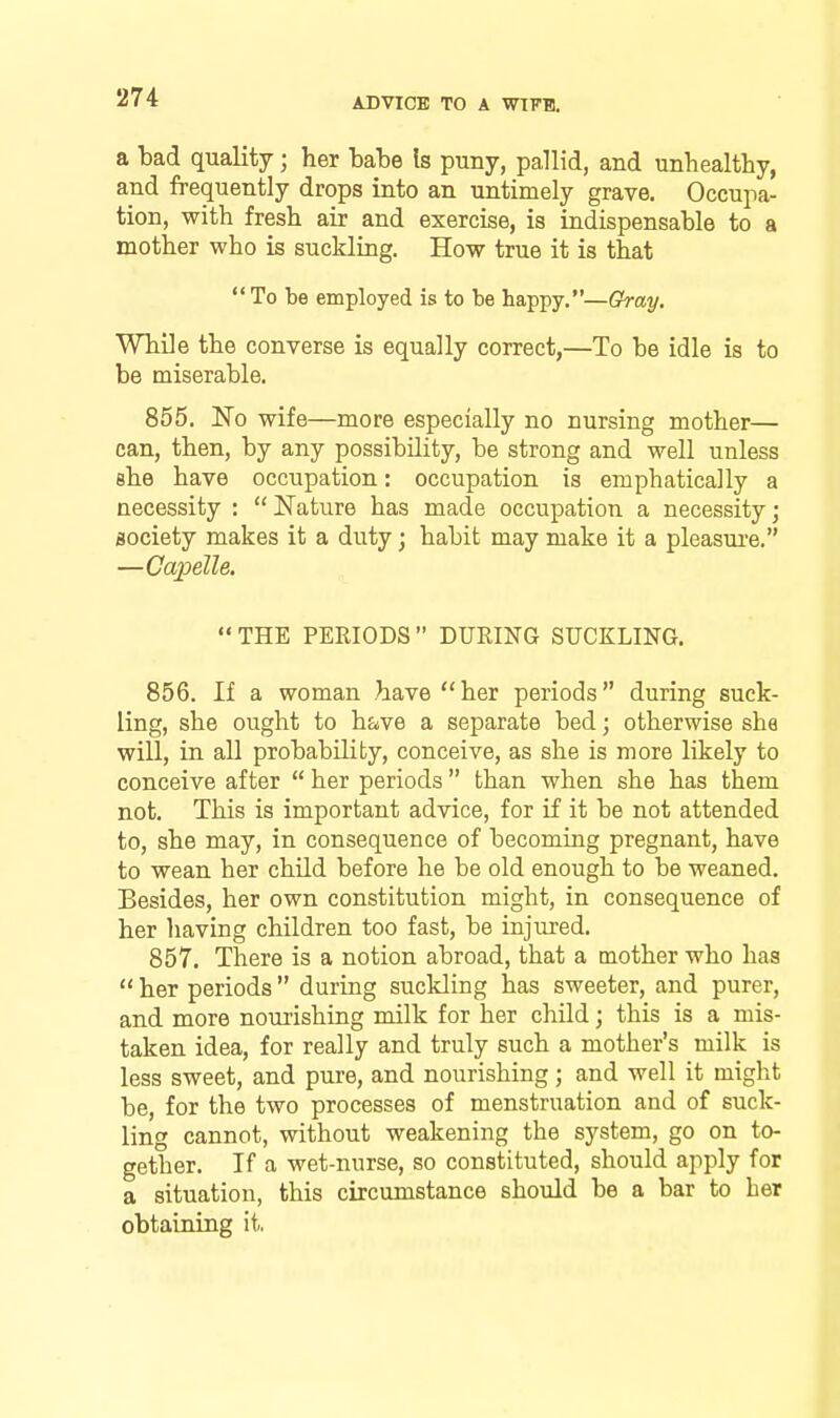 a bad quality; her babe Is puny, pallid, and unhealthy, and frequently drops into an untimely grave. Occupa- tion, with fresh air and exercise, is indispensable to a mother who is suckling. How true it is that To be employed is to be happy.—Gray. While the converse is equally correct,—To be idle is to be miserable. 855. No wife—more especially no nursing mother— can, then, by any possibility, be strong and well unless she have occupation: occupation is emphatically a necessity : Nature has made occupation a necessity; society makes it a duty; habit may make it a pleasui'e. —Capelle. THE PERIODS DURING SUCKLING. 856. If a woman have her periods during suck- ling, she ought to h&>ve a separate bed; otherwise she will, in all probability, conceive, as she is more likely to conceive after her periods than when she has them not. This is important advice, for if it be not attended to, she may, in consequence of becoming pregnant, have to wean her child before he be old enough to be weaned. Besides, her own constitution might, in consequence of her liaving children too fast, be injured. 857. There is a notion abroad, that a mother who has her periods during suckling has sweeter, and purer, and more nourishing milk for her chUd; this is a mis- taken idea, for really and truly such a mother's milk is less sweet, and pure, and nourishing; and well it might be, for the two processes of menstruation and of suck- ling cannot, without weakening the system, go on to- gether. If a wet-nurse, so constituted, should apply for a situation, this circumstance should be a bar to her obtaining it.
