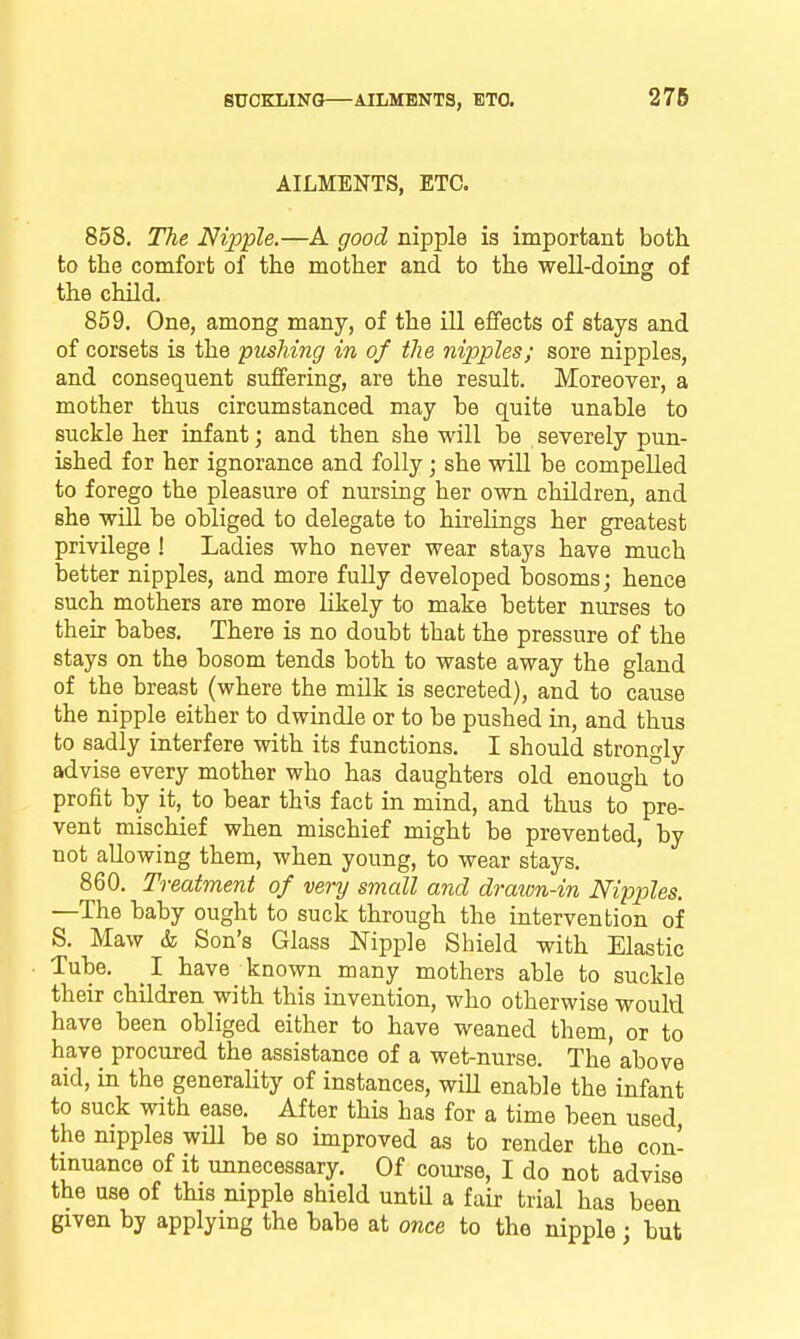 278 AILMENTS, ETC. 858. The Nipple.—A good nipple is important both to the comfort of the mother and to the well-doing of the child. 859. One, among many, of the ill effects of stays and of corsets is the pushing in of the nipples; sore nipples, and consequent suffering, are the result. Moreover, a mother thus circumstanced may be quite unable to suckle her infant; and then she will be severely pun- ished for her ignorance and folly; she will be compelled to forego the pleasure of nursing her own children, and she will be obliged to delegate to hirelings her greatest privilege ! Ladies who never wear stays have much better nipples, and more fully developed bosoms; hence such mothers are more likely to make better nurses to their babes. There is no doubt that the pressure of the stays on the bosom tends both to waste away the gland of the breast (where the milk is secreted), and to cause the nipple either to dwindle or to be pushed in, and thus to sadly interfere with its functions. I should strongly advise every mother who has daughters old enough°to profit by it, to bear this fact in mind, and thus to pre- vent mischief when mischief might be prevented, by not allowing them, when young, to wear stays. 860. Treatment of very small and draivn-in Nipples. —The baby ought to suck through the intervention of S. Maw & Son's Glass Nipple Shield with Elastic Tube. I have known many mothers able to suckle their children with this invention, who otherwise would have been obliged either to have weaned them, or to have procured the assistance of a wet-nurse. The above aid, in the generality of instances, will enable the infant to suck with ease. After this has for a time been used the nipples wiU be so improved as to render the con- tinuance of it unnecessary. Of course, I do not advise the use of this nipple shield until a fair trial has been given by applying the babe at once to the nipple; but
