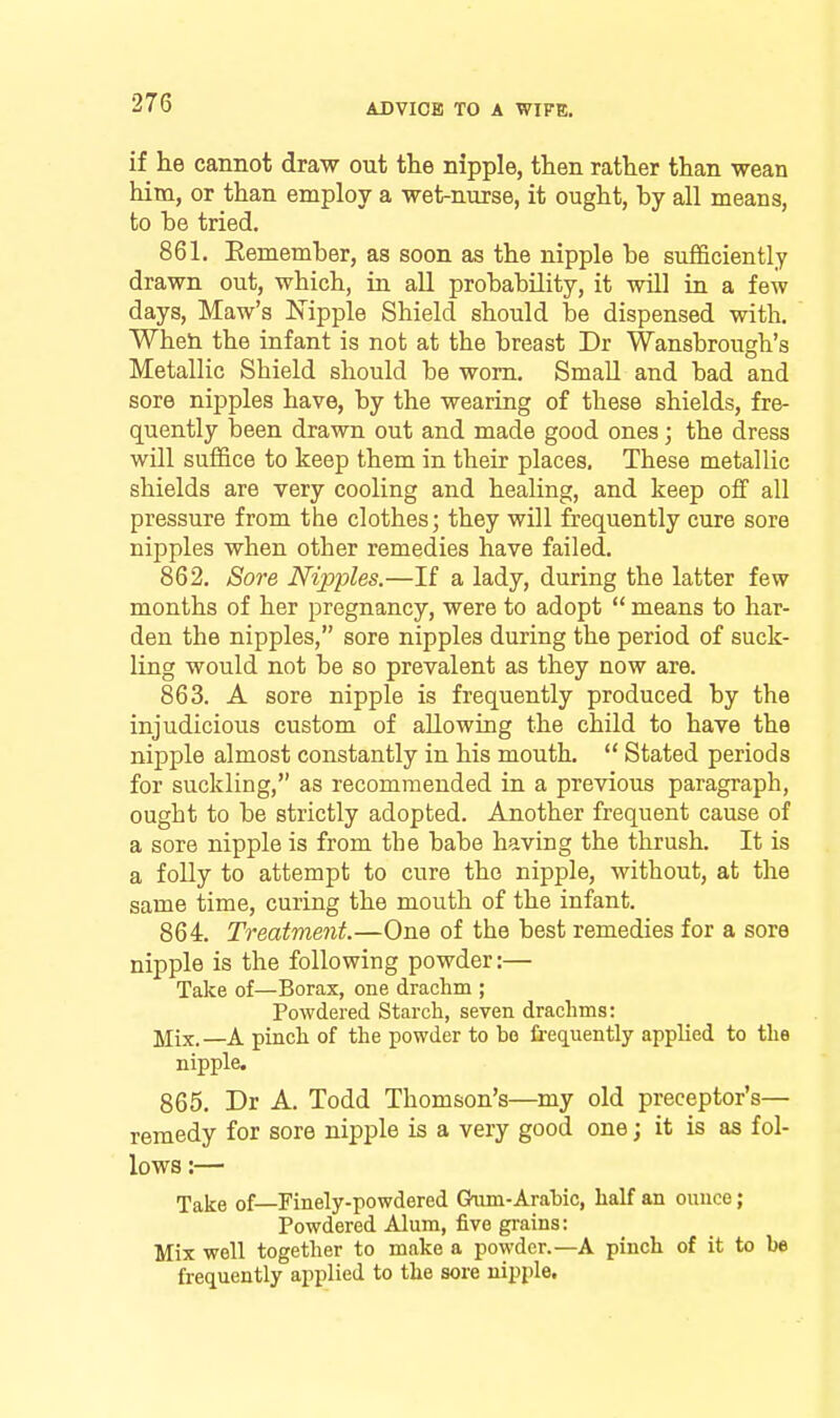 if he cannot draw out the nipple, then rather than wean him, or than employ a wet-nurse, it ought, by all means, to be tried. 861. Eemember, as soon as the nipple be sufficiently drawn out, which, in all probability, it will in a few days. Maw's Nipple Shield should be dispensed with. Wheti the infant is not at the breast Dr Wansbrough's Metallic Shield should be worn. Small and bad and sore nijDples have, by the wearing of these shields, fre- quently been drawn out and made good ones; the dress will suffice to keep them in their places. These metallic shields are very cooling and healing, and keep off all pressure from the clothes; they will frequently cure sore nipples when other remedies have failed. 862. Sore Nipples.—If a lady, during the latter few months of her pregnancy, were to adopt  means to har- den the nipples, sore nipples during the period of suck- ling would not be so prevalent as they now are. 863. A sore nipple is frequently produced by the injudicious custom of allowing the child to have the nipple almost constantly in his mouth.  Stated periods for suckling, as recommended in a previous paragraph, ought to be strictly adopted. Another frequent cause of a sore nipple is from the babe having the thrush. It is a foUy to attempt to cure the nipple, without, at the same time, curing the mouth of the infant. 864. Treatment.—One of the best remedies for a sore nipple is the following powder:— Take of—Borax, one drachm ; Powdered Starch, seven drachms: —A pinch of the powder to bo frequently applied to the nipple. 865. Dr A. Todd Thomson's—my old preceptor's— remedy for sore nipple is a very good one; it is as fol- lows :— Take of—Finely-powdered Gaim-Arabic, half an ounce; Powdered Alum, five grains: Mix well together to make a powder.—A pinch of it to be frequently applied to the sore nipple.