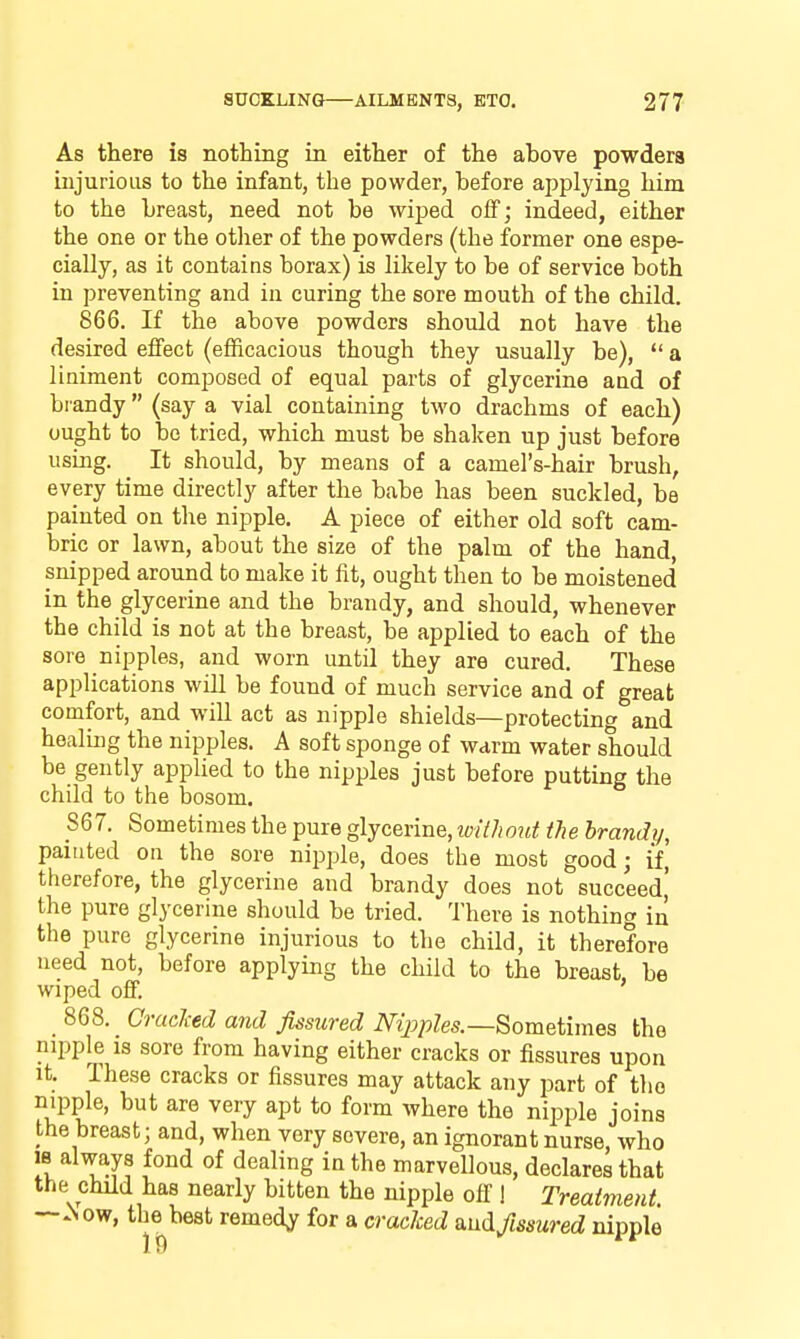 As there is nothing in either of the above powdera injurious to the infant, the powder, before applying him to the breast, need not be wiped off; indeed, either the one or the other of the powders (the former one espe- cially, as it contains borax) is likely to be of service both in preventing and in curing the sore mouth of the child. 866. If the above powders should not have the desired effect (efficacious though they usually be), a liniment composed of equal parts of glycerine and of brandy (say a vial containing two drachms of each) ought to be tried, which must be shaken up just before using. It should, by means of a camel's-hair brush, every time directly after the babe has been suckled, be painted on the nipple, A piece of either old soft cam- bric or lawn, about the size of the palm of the hand, snipped around to make it fit, ought then to be moistened in the glycerine and the brandy, and should, whenever the child is not at the breast, be applied to each of the sore nipples, and worn until they are cured. These applications will be found of much service and of great comfort, and will act as nipple shields—protecting and healing the nipples. A soft sponge of warm water should be gently applied to the nipples just before putting the child to the bosom. 867. Sometimes the pure glycerine, luithout the brandy, painted on the sore nipple, does the most good; if, therefore, the glycerine and brandy does not succeed,' the pure glycerine should be tried. There is nothing in the pure glycerine injurious to the child, it therefore need not, before applying the child to the breast, be wiped off. _ 868. _ CraeJied and fissured i\^^>/)^es.—Sometimes the nipple is sore from having either cracks or fissures upon It. These cracks or fissures may attack any part of the nipple, but are very apt to form where the nipple joins the breast; and, when very severe, an ignorant nurse, who IB always fond of dealing in the marvellous, declares that the child has nearly bitten the nipple off 1 Treatment ~^ow, the best remedy for a cracked smd fissured nipple