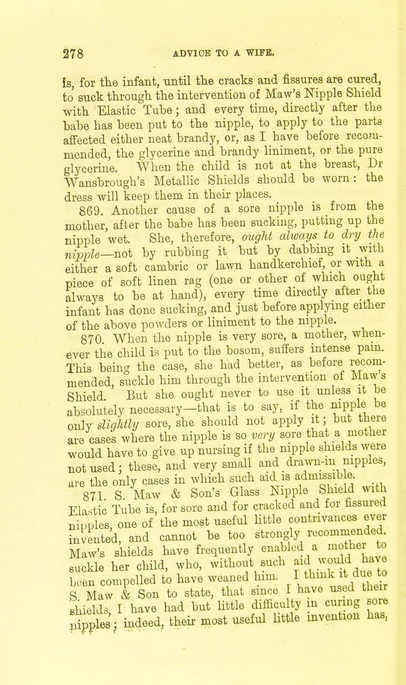 is, for the infant, until the cracks and fissures are cured, to suck through the intervention of Maw's Nipple Shield with Elastic Tube; and every time, directly after the babe has been put to the nipple, to apply to the parts affected either neat brandy, or, as I have before recom- mended, the glycerine and brandy liniment, or the pure glycerine. When the child is not at the breast, Dr Wansbrough's Metallic Shields should be worn: the dress will keep them in their places. 869. Another cause of a sore nipple is from the mother, after the babe has been sucking, putting up the nipple wet. She, therefore, ougU always to dry the nir)ple—no\. by rubbing it but by dabbing it with either a soft cambric or lawn handkerchief, or with a piece of soft linen rag (one or other of which ought always to be at hand), every time directly after the infant has done sucking, and just before applying either of the above powders or liniment to the nipple, 870 When the nipple is very sore, a mother, when- ever the chUd is put to the bosom, suffers intense pam. This bein'^ the case, she had better, as before recom- mended, suckle him through the intervention of Maws Shield But she ought never to use it unless it be absolutely necessary-that is to say, if the mpple be only slightly sore, she should not apply it; but there are cases where the nipple is so very sore that a mother would have to give up nui'sing if the nipple shields were not used: these, and very small and _drawn-in nipples, are the only cases in which such aid is admissib e. 871 S Maw & Son's Glass Nipple Shield with Elastic Tube is, for sore and for cracked and for fissured nipples, one of the most useful Uttle contrivances ever invented, and cannot be too strongly ''^commended Maw's shields have frequently enabled a lothe to suckle her child, who, without such aid would have Ten compelled to have weaned him I think it due to S Maw & Son to state, that since I have used their shields I have had but little difficulty n curing sore Spples/indeed, their most useful Uttle invention has,