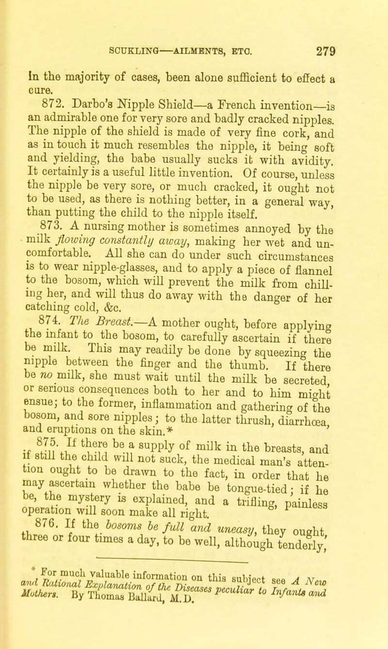 In the majority of cases, been alone sufficient to effect a core. 872. Darbo's Nipple Shield—a French invention—is an admirable one for very sore and badly cracked nipples. The nipple of the shield is made of very fine cork, and as in touch it much resembles the nipple, it being soft and yielding, the babe usually sucks it with avidity. It certainly is a useful little invention. Of course, unless the nipple be very sore, or much cracked, it ought not to be used, as there is nothing better, in a general way, than putting the child to the nipple itself. 873. A nursing mother is sometimes annoyed by the - milk floioing constantly away, making her wet and un- comfortable. All she can do under such circumstances is to wear nipple-glasses, and to apply a piece of flannel to the bosom, which will prevent the milk from chill- ing her, and will thus do away with the danger of hex catching cold, &c. 874. The Breast—A. mother ought, before applying the infant to the bosom, to carefully ascertain if there be milk This may readily be done by squeezing the nipple between the finger and the thumb. If there be no milk, she must wait until the milk be secreted or serious consequences both to her and to him mi^^ht ensue; to the former, inflammation and gathering of the bosom, and sore nipples; to the latter thrush, diarrhoea and eruptions on the skin.* ' •f ^Jn\^^ 'PP^y ^^^^ the breasts, and it still the child will not suck, the medical man's atten- tion ought to be drawn to the fact, in order that he may ascertain whether the babe be tongue-tied: if he be, the mystery is explained, and a trifling, painless operation will soon make all ricrht