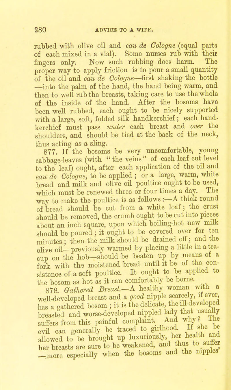 rubbed witb olive oil and eau de Cologne (equal parts of eacb mixed in a vial). Some nurses rub with theii fingers only. Now such rubbing does harm. The proper way to apply friction is to pour a small quantity of the oil and eau de Cologne—first shaking the bottle —into the palm of the hand, the hand being warm, and then to well rub the breasts, taking care to use the whole of the inside of the hand. After the bosoms have been well rubbed, each ought to be nicely supported with a large, soft, folded silk handkerchief; each hand- kerchief must pass under each breast and over the shoulders, and should be tied at the back of the neck, thus acting as a sling. 877. If the bosoms be very uncomfortable, young cabbage-leaves (with  the veins  of each leaf cut level to the leaf) ought, after each application of the oil and eau de Cologne, to be applied ; or a large, warm, white bread and mUlc and ohve oil poultice ought to be used, which must be renewed three or four times a day. The way to make the poultice is as foUows :—A thick round of bread should be cut from a white loaf; the crust should be removed, the crumb ought to be cut into pieces about an inch square, upon which boiling-hot new milk should be poui-ed; it ought to be covered over for ten minutes; then the milk should be drained ofi; and the ohve oil—previously warmed by placing a Uttle in a tea- cup on the hob—shoiUd be beaten up by moans of a fork with the moistened bread until it be of the con- sistence of a soft poultice. It ought to be appHed to the bosom as hot as it can comfortably be borne. _ 878. Gathered Breast—A healthy woman with a weU-developed breast and a good nipple scarcely, if ever has a gathered bosom ; it is the deUcate the lU-developed breasted and worse-developed nippled lady that usually s-offers from this painful complaint. And Avhy? The evil can generaUy be traced to gu^hood. « she be aUowed to be brought up luxui-iously her l^ealth ai^ her breasts are sure to be weakened, and thus to sufler _more especiaUy when the bosoms and the mpples