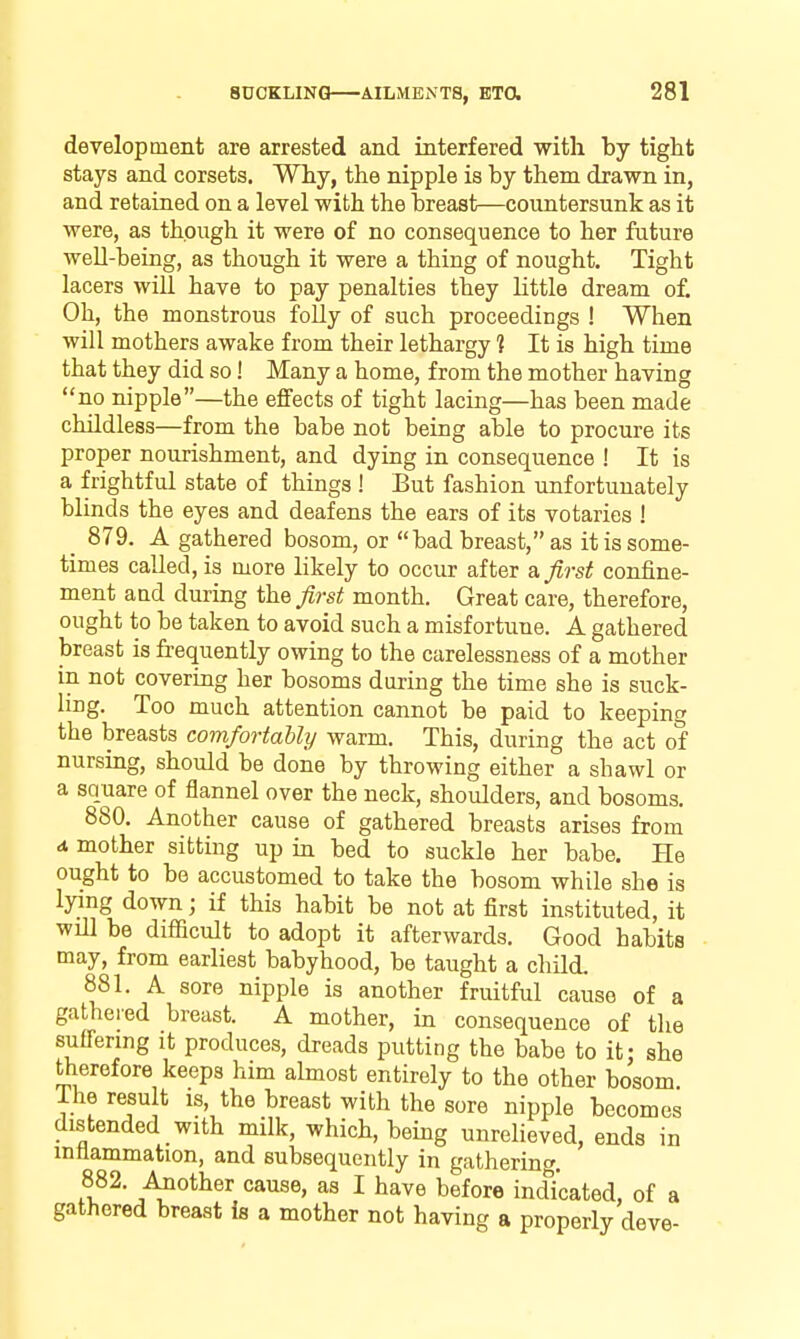 development are arrested and interfered with by tight stays and corsets. Why, the nipple is by them drawn in, and retained on a level with the breast—countersunk as it were, as though it were of no consequence to her future well-being, as though it were a thing of nought. Tight lacers will have to pay penalties they little dream of. Oh, the monstrous foUy of such proceedings ! When will mothers awake from their lethargy ] It is high time that they did so! Many a home, from the mother having no nipple—the effects of tight lacing—has been made childless—from the babe not being able to procure its proper nourishment, and dying in consequence ! It is a frightful state of things ! But fashion unfortunately blinds the eyes and deafens the ears of its votaries ! _ 879. A gathered bosom, or bad breast, as it is some- times called, is more likely to occur after a first confine- ment aad during ihQ first month. Great care, therefore, ought to be taken to avoid such a misfortune. A gathered breast is frequently owing to the carelessness of a mother in not covering her bosoms during the time she is suck- ling. Too much attention cannot be paid to keeping the breasts comfortably warm. This, during the act of nursing, should be done by throwing either a shawl or a square of flannel over the neck, shoulders, and bosoms. 880. Another cause of gathered breasts arises from d. mother sitting up in bed to suckle her babe. He ought to be accustomed to take the bosom while she is lying down; if this habit be not at first instituted, it wdl be difficult to adopt it afterwards. Good habits may, from earliest babyhood, be taught a child. 881. A sore nipple is another fruitful cause of a gathered breast. A mother, in consequence of the suffering it produces, dreads putting the babe to it: she therefore keeps him almost entirely to the other bosom, ihe result is, the breast with the sore nipple becomes distended with milk, which, being unrelieved, ends in inftammation, and subsequently in gathering. 882. Another cause, as I have before indicated, of a gathered breast is a mother not having a properly deve-