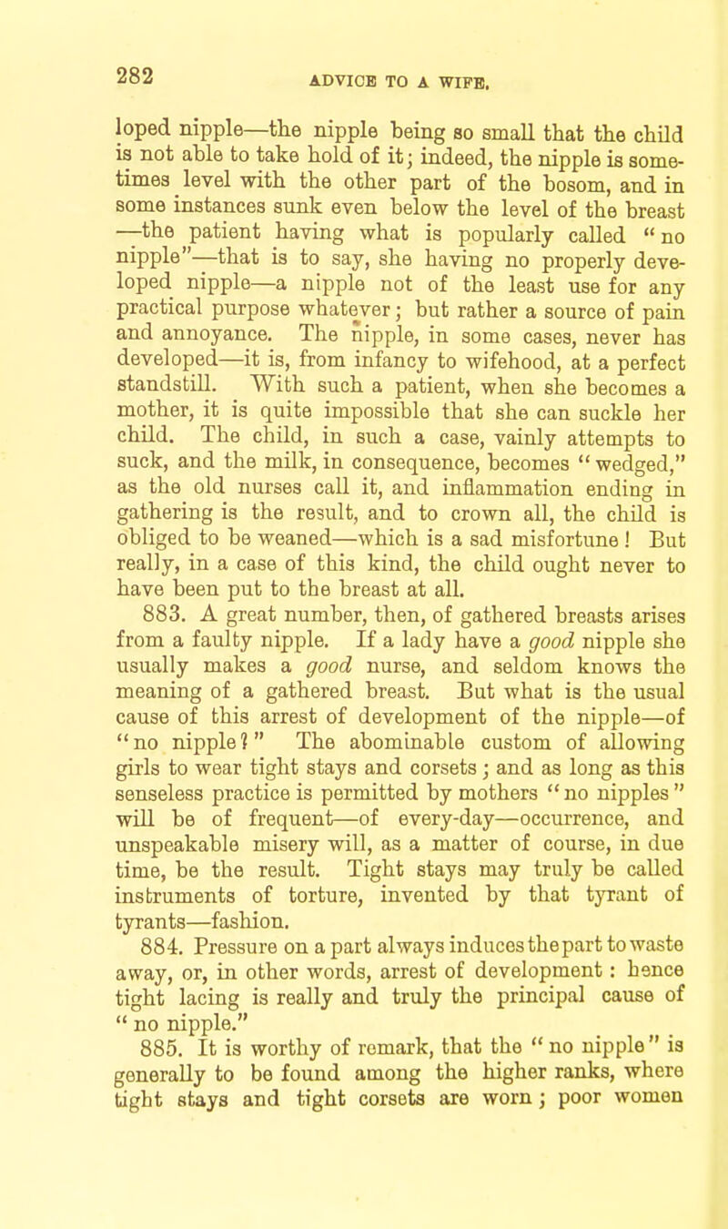 loped nipple—the nipple being so small that the child is not able to take hold of it; indeed, the nipple is some- times ^ level with the other part of the bosom, and in some instances sunk even below the level of the breast —the patient having what is popularly called  no nipple—that is to say, she having no properly deve- loped nipple—a nipple not of the least use for any practical purpose whatever; but rather a source of pain and annoyance. The nipple, in some cases, never has developed—it is, from infancy to wifehood, at a perfect standstill. With such a patient, when she becomes a mother, it is quite impossible that she can suckle her child. The child, in such a case, vainly attempts to suck, and the milk, in consequence, becomes  wedged, as the old nurses call it, and iniiammation ending in gathering is the result, and to crown all, the child is obliged to be weaned—which is a sad misfortune ! But really, in a case of this kind, the child ought never to have been put to the breast at all. 883. A great number, then, of gathered breasts arises from a faulty nipple. If a lady have a good nipple she usually makes a good nurse, and seldom knows the meaning of a gathered breast. But what is the usual cause of this arrest of development of the nipple—of  no nipple ?  The abominable custom of allowing girls to wear tight stays and corsets; and as long as this senseless practice is permitted by mothers  no nipples  will be of frequent—of every-day—occurrence, and unspeakable misery will, as a matter of course, in due time, be the result. Tight stays may truly be called instruments of torture, invented by that tyrant of tyrants—fashion, 884. Pressure on a part always induces the part to waste away, or, in other words, arrest of development: hence tight lacing is really and truly the principal cause of  no nipple. 885. It is worthy of remark, that the  no nipple  is generally to be found among the higher ranks, where tight stays and tight corsets are worn; poor women