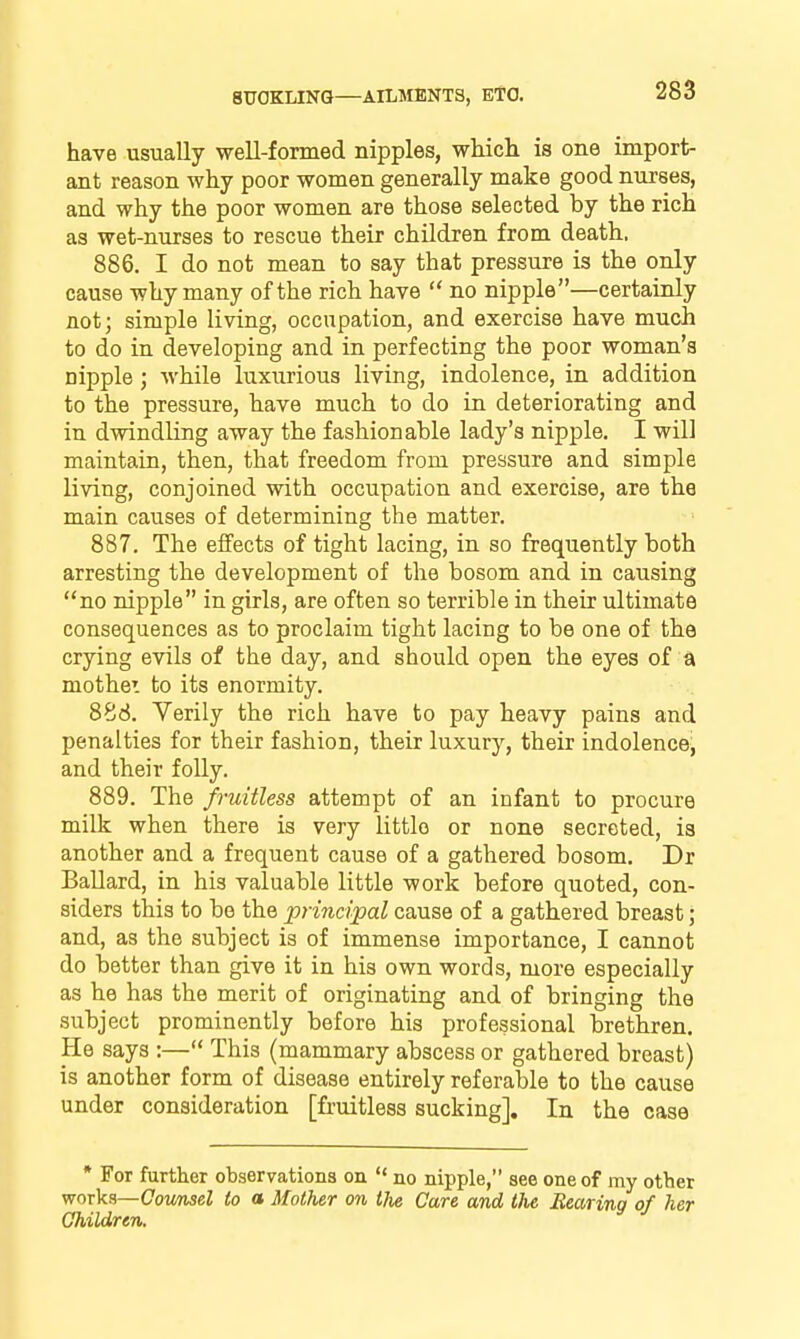 have usually well-formed nipples, wliich is one import- ant reason why poor women generally make good nurses, and why the poor women are those selected by the rich as wet-nurses to rescue their children from death. 886. I do not mean to say that pressure is the only cause why many of the rich have  no nipple—certainly not; simple living, occupation, and exercise have much to do in developing and in perfecting the poor woman's nipple; while luxurious living, indolence, in addition to the pressure, have much to do in deteriorating and in dwindling away the fashionable lady's nipple. I will maintain, then, that freedom from pressure and simple living, conjoined with occupation and exercise, are the main causes of determining the matter. 887. The effects of tight lacing, in so frequently both arresting the development of the bosom and in causing no nipple in girls, are often so terrible in their ultimate consequences as to proclaim tight lacing to be one of the crying evils of the day, and should open the eyes of a mothe'. to its enormity. 888. Verily the rich have to pay heavy pains and penalties for their fashion, their luxury, their indolence, and their folly. 889. The fruitless attempt of an infant to procure milk when there is very little or none secreted, is another and a frequent cause of a gathered bosom. Dr Ballard, in his valuable little work before quoted, con- siders this to be the principal cause of a gathered breast; and, as the subject is of immense importance, I cannot do better than give it in his own words, more especially as he has the merit of originating and of bringing the subject prominently before his professional brethren. He says :— This (mammary abscess or gathered breast) is another form of disease entirely referable to the cause under consideration [fruitless sucking]. In the case * For further observations on  no nipple, see one of my other works—(7oiwiseZ to a Mother on the Care and the Bearing of her Children.