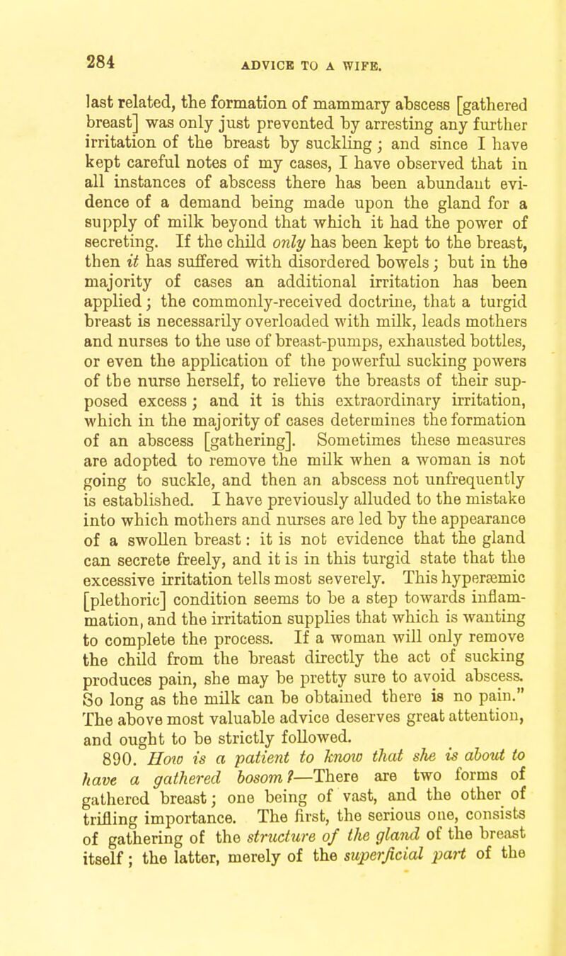 last related, the formation of mammary abscess [gathered breast] was only just prevented by arresting any fm-ther irritation of the breast by suckling; and since I have kept careful notes of my cases, I have observed that in all instances of abscess there has been abundant evi- dence of a demand being made upon the gland for a supply of milk beyond that which it had the power of secreting. If the chUd only has been kept to the breast, then it has suffered with disordered bowels; but in the majority of cases an additional irritation has been applied; the commonly-received doctrine, that a turgid breast is necessarily overloaded with mUlc, leads mothers and nurses to the use of breaat-pumps, exhausted bottles, or even the application of the powerful sucking powers of the nurse herself, to relieve the breasts of their sup- posed excess; and it is this extraordinary irritation, which in the majority of cases determines the formation of an abscess [gathering]. Sometimes these measures are adopted to remove the mUk when a woman is not going to suckle, and then an abscess not unfrequently is established. I have previously alluded to the mistake into which mothers and nurses are led by the appearance of a swollen breast: it is not evidence that the gland can secrete freely, and it is in this turgid state that the excessive irritation tells most severely. This hypersemic [plethoric] condition seems to be a step towards inflam- mation, and the irritation supplies that which is wanting to complete the process. If a woman will only remove the child from the breast directly the act of sucking produces pain, she may be pretty sure to avoid abscess. So long as the milk can be obtained there is no pain. The above most valuable advice deserves great attention, and ought to be strictly followed. 890. Hoio is a patient to knoio that she is about to have a gathered bosom?—There are two forms of gathered breast; one being of vast, and the other of trifling importance. The first, the serious one, consists of gathering of the stntcture of the gland of the breast itself; the latter, merely of the superficial paH of the