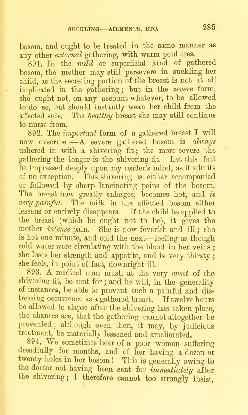 bosom, and ought to be treated in the same manner as any other external gathering, with warm poultices, 891. In the mild or superficial kind of gathered bosom, the mother may still persevere in suckling her child, as the secreting portion of the breast is not at all implicated in the gathering; but in the severe form, she ought not, on any account whatever, to be allowed to do so, but should instantly wean her child from the affected side. The healthy breast she may still continue to nurse from. 892. The important form of a gathered breast I will now describe:—A severe gathered bosom is ahvays ushered in with a shivering fit; the more severe the gathering the longer is the shivering fit. Let this fact be impressed deeply upon my reader's mind, as it admits of no exception. This shivering is either accompanied or followed by sharp lancinating pains of the bosom. The breast now greatly enlarges, becomes hot, and is very painful. The milk in the affected bosom either lessens or entirely disappears. If the chUd be applied to the breast (which he ought not to be), it gives the mother intense pain. She is now feverish and Ul; she is hot one minute, and cold the next—feeling as though cold water were circulating with the blood in her veins; she loses her strength and appetite, and is very thirsty; she feels, in point of fact, downright OL 893. A medical man must, at the very onset of the shivering fit, be sent for; and he wiU, in the generality of instances, be able to prevent such a painful and dis- tressing occurrence as a gathered breast. If twelve hours be allowed to elapse after the shivering has taken place, the chances are, that the gathering caimot altogether be prevented; although even then, it may, by judicious treatment, be materially lessened and ameliorated. 894. We sometimes hear of a poor woman suffering di-eadfuUy for months, and of her having a dozen or twenty holes in her bosom ! This is generally owing to the doctor not having been sent for immediately after the shivering; I therefore cannot too strongly insist,