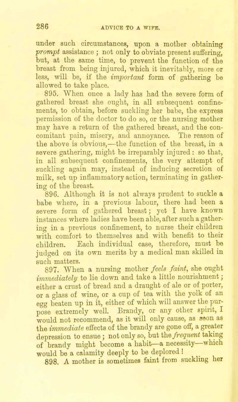 under such circumstances, upon a mother obtaining prompt assistance ; not only to obviate present suffering, but, at the same time, to prevent the function of the breast from being injured, which it inevitably, more or less, will be, if the important form of gathering be allowed to take place. 895. When once a lady has had the severe form of gathered breast she ought, in all subsequent confine- ments, to obtain, before suckling her babe, the express permission of the doctor to do so, or the nursing mother may have a return of the gathered breast, and the con- comitant pain, misery, and annoyance. The reason of the above is obvious,—the function of the breast, in a severe gathering, might be irreparably injured: so that, in all subsequent confinements, the very attempt of suckling again may, instead of inducing secretion of milk, set up inflammatory action, terminating in gather- ing of the breast. 896. Although it is not always prudent to suckle a babe where, in a previous labour, there had been a severe form of gathered breast; yet I have known instances where ladies have been able, after such a gather- ing in a previous confinement, to nurse their children with comfort to themselves and with benefit to their children. Each individual case, therefore, must be judged on its own merits by a medical man skilled in such matters. 897. When a nursing mother feels faint, she ought immediately to lie down and take a little nourishment; either a crust of bread and a draught of ale or of porter, or a glass of wine, or a cup of tea with the yolk of an egg beaten up in it, either of which will answer the pur- pose extremely well. Brandy, or any other spirit, I would not recommend, as it will only cause, as soon as the immediate effects of the brandy are gone off, a greater depression to ensue; not only so, but i\\Q frequent taking of brandy might become a habit—a necessity—which would be a calamity deeply to be deplored ! 898. A mother is sometimes faint from suckling her