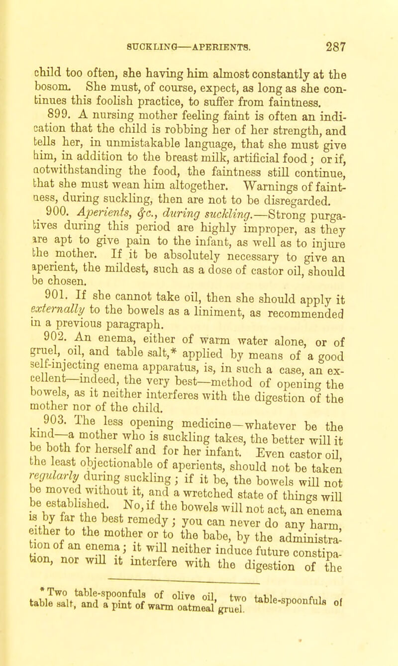 cMld too often, she having him almost constantly at the bosonL She must, of course, expect, as long as she con- tinues this foolish practice, to suffer from faintness. 899. A nursing mother feeling faint is often an indi- cation that the child is robbing her of her strength, and tells her, in unmistakable language, that she must give him, iu addition to the breast mUk, artificial food; or if, Qotwithstanding the food, the faintness stiU continue, that she must wean him altogether. Warnings of faint- ness, during suckling, then are not to be disregarded. _ 900. Aperients, Sfc, during suckling.—Strong purga- tives during this period are highly improper, as they ire apt to give pain to the infant, as well as to injure the mother. If it be absolutely necessary to give an aperient, the mildest, such as a dose of castor oU, should be chosen. 901. If she cannot take oil, then she should apply it externally to the bowels as a liniment, as recommended in a previous paragraph. 902. An enema, either of warm water alone, or of gruel, oil, and table salt,* applied by means of a good self-mjectmg enema apparatus, is, in such a case, an ex- ceUent—mdeed, the very best—method of opening the bowels, as it neither interferes with the digestion of the mother nor of the child. 903. The less opening medicine-whatever be the r V ::^.°'°f^^'' ^^^ suckling takes, the better will it be both for herself and for her infant. Even castor oil, the least objectionable of aperients, should not be taken regularly during suckling; if it be, the bowels will not be moved without it, and a wretched state of things wiU be established. No, if the bowels will not act, an enema IS by far the best remedy; you can never do any harm, either to the mother or to the babe, by the administra- tion of an enema ; it wiU neither induce future constipa- tion, nor wiU It interfere with the digestion of the *Two table-spoonfuls of olive nil fmn +„i,i c > table sal^ and a^int of warm oatmeal grJr ^^l«-«P°°«fl''