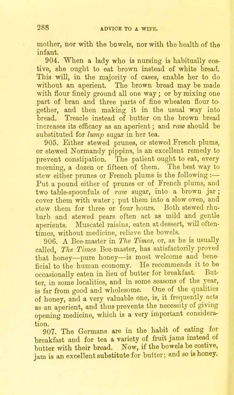 mother, nor with the bowels, nor with the health of the infant. 904. When a lady who is nursing is habitually cos- tive, she ought to eat brown instead of white bread. This will, in the majority of cases, enable her to do without an aperient. The brown bread may be made with flour finely ground all one way; or by mixing one part of bran and three parts of fiiie wheaten flour to- gether, and then making it in the usual way into bread. Treacle instead of butter on the brown bread increases its efficacy as an aperient; and raw should be substituted for lump sugar in her tea. 905. Either stewed prunes, or stewed French plums, or stewed Normandy pippins, is an excellent remedy to prevent constipation. The patieut ought to eat, every morning, a dozen or fifteen of them. The best way to stew either prunes or French plums is the following :— Put a pound either of prunes or of French plums, and two table-spoonfuls of raw sugar, into a brown jar; cover them with water; put them into a slow oven, and stew them for three or four hours. Both stewed rhu- barb and stewed pears often act as mild and gentle aperients. Muscatel raisins, eaten at dessert, will often- times, without medicine, relieve the bowels. 906. A Bee-master in The Times, or, as he is usually called, The Times Bee-master, has satisfactorily proved that honey—pure honey—is most welcome and bene- ficial to the human economy. He recommends it to be occasionally eaten in lieu of butter for breakfast. But- ter, in some localities, and in some seasons of the j^ear, is far from good and wholesome. One of the qualities of honey, and a very valuable one, is, it frequently acts as an aperient, and thus prevents the necessity of giving opening medicine, which is a very important considera- tion. 907. The Germans are in the habit of eating for breakfast and for tea a variety of fruit jams instead of butter with their bread. Now, if the bowels be costive, jam is an excellent substitute for butter; and so is honey.