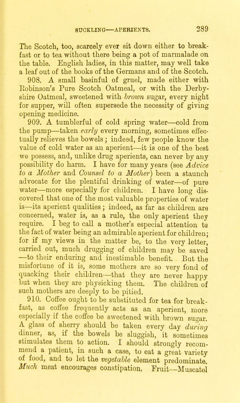 The Scotch, too, scarcely ever sit down either to break- fast or to tea without there being a pot of marmalade on the table. English ladies, in this matter, may weU take a leaf out of the books of the Germans and of the Scotch. 908. A small basinful of gruel, made either with Robinson's Pure Scotch Oatmeal, or with the Derby- shire Oatmeal, sweetened with hroion sugar, every night for supper, will often supersede the necessity of giving opening medicine. 909. A tumblerful of cold spring water—cold from the pump—taken early every morning, sometimes effec- tually relieves the bowels; indeed, few people know the value of cold water as an aperient—it is one of the best we possess, and, unlike drug aperients, can never by any possibility do harm. I have for many years (see Advice to a Mother and Counsel to a Mother) been a staunch advocate for the plentiful drinking of water—of pure water—more especially for children. I have long dis- covered that one of the most valuable properties of water is—its aperient qualities; indeed, as far as children are concerned, water is, as a rule, the only aperient they require. I beg to call a mother's especial attention to the fact of water bemg an admirable aperient for children; for if my views in the matter be, to the very letter, carried out, much drugging of children may be saved —to their enduring and inestimable benefit. But the misfortune of it is, some mothers are so very fond of quacking their children—that they are never happy but when they are physicking them. The children of such mothers are deeply to be pitied. 910. Coffee ought to be substituted for tea for break- fast, as coffee frequently acts as an aperient, more especially if the coffee be sweetened with brown suar. A glass of sherry should be taken every day durmg dinner, as, if the bowels be sluggish, it sometimes stimulates them to action. I should strongly recom- mend a patient, in such a case, to eat a great variety of food, and to let the vegetable element predominate. Much meat encourages constipation. Fruit—Muscatoi