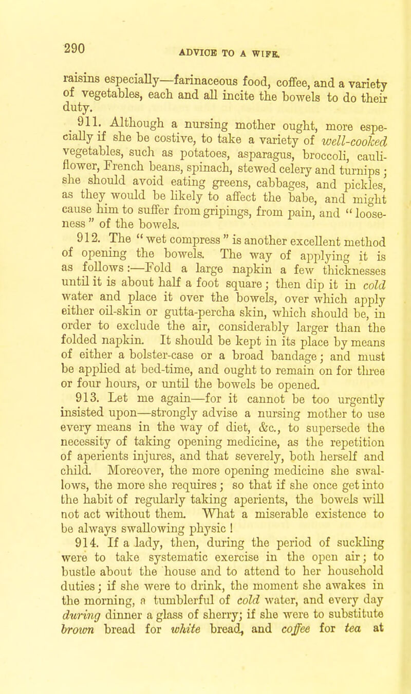 ADVIOE! TO A WIFK. raisins especiaUy—farinaceous food, cofifee, and a variety of vegetables, each and all incite the bowels to do theii duty. _ 911. Although a nursing mother ought, more espe- cially if she be costive, to take a variety of well-cooked vegetables, such as potatoes, asparagus, broccoli, cauU- flower, French beans, spinach, stewed celery and tui-nips • she should avoid eating greens, cabbages, and pickles' as they would be hkely to affect the babe, and might cause him to suffer from gripings, from pain, and  loose- ness  of the bowels. 912. The  wet compress  is another excellent method of opening the bowels. The way of applying it is as follows:—Fold a large napkin a few tliicknesses untn it is about half a foot square; then dip it in cold water and place it over the bowels, over which apply either oil-skin or gutta-percha skin, which should be, in order to exclude the air, considerably larger than the folded napkin. It should be kept in its place by means of either a bolster-case or a broad bandage; and must be applied at bed-time, and ought to remain on for tlu'ee or four hours, or until the bowels be opened. 913. Let me again—for it cannot be too urgently insisted upon—strongly advise a nui-sing mother to use every means in the way of diet, &c., to supersede the necessity of taking opening medicine, as the repetition of aperients injures, and that severely, both herself and child. Moreover, the more opening medicine she swal- lows, the more she requires; so that if she once get into the habit of regularly taking aperients, the bowels wUl not act without them What a miserable existence to be always swallowing physic ! 914. If a lady, then, during the period of suckling were to take systematic exercise in the open air; to bustle about the house and to attend to her household duties; if she were to diink, the moment she awakes in the morning, n tumblerful of cold water, and every day during diimer a glass of sherry; if she were to substitute hroion bread for white breads and coffee for tea at