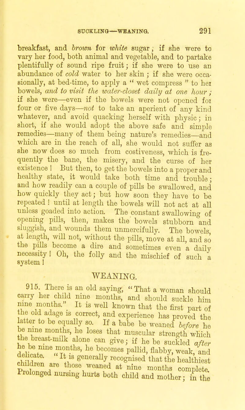 breakfast, and brown for white sugar; if she were to vary her food, both animal and vegetable, and to partake plentifully of sound ripe fruit; if she were to use an abundance of cold water to her skin ; if she were occa- sionally, at bed-time, to apply a wet compress to hex bowels, and to visit the water-closet daily at one hour ; if she were—even if the bowels were not opened foi four or five days—not to take an aperient of any kind whatever, and avoid quacking herself with physic; in short, if she would adopt the above safe and simple remedies—many of them being nature's remedies—and which are in the reach of aU, she would not suffer as she now does so much from costiveness, which is fre- quently the bane, the misery, and the curse of her existence ! But then, to get the bowels into a proper and healthy state, it would take both time and trouble; and how readily can a couple of pills be swallowed, and how quickly they act; but how soon they have to be repeated ! until at length the bowels will not act at all unless goaded into action. The constant swallowing of opening pills, then, makes the' bowels stubborn and sluggish, and wounds them unmercifully. The bowels at length, will not, without the piUs, move at aU, and so the pills become a dire and sometimes even a daUy necessity ! Oh, the foUy and the mischief of such a system 1 915 There is an old saying, That a woman should carry her child nine months, and should suckle him nine months. It is weU known that the first part of the old adage is correct, and experience has proved the latter to be equally so. If a babe be weaned before he be nine months, he loses that muscular strength which the breast-milk alone can give; if he be suckled after rhllrlrl' \l' g^^^'^^^y/e^ognised that the healthiest cMdren are those weaned at nine months complete. Prolonged nursmg hurts both chHd and mother; in the