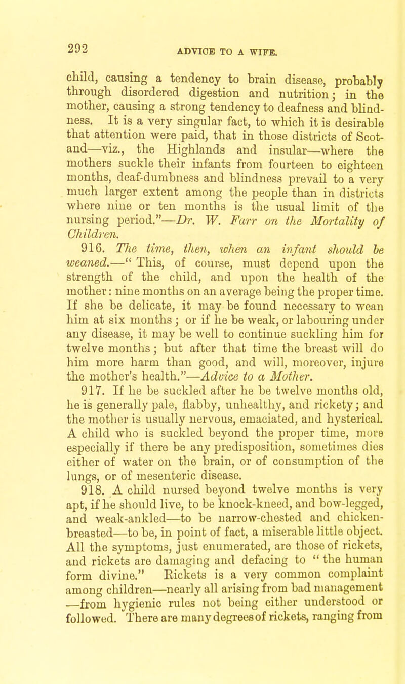 child, causing a tendency to brain disease, probably through disordered digestion and nutrition; in the mother, causing a strong tendency to deafness and bliad- ness. It is a very singular fact, to which it is desirable that attention were paid, that in those districts of Scot- and—viz., the Highlands and insular—where the mothers suckle their infants from fourteen to eighteen months, deaf-dumbness and blindness prevail to a very much larger extent among the people than in districts where nine or ten months is the usual limit of tlie nursing period.—Dr. W. Farr on the Mortality of Children. 916. The time, then, lohen an infant should he weaned.— This, of course, must depend upon the strength of the child, and upon the health of the mother: nine months on an average beiug the proper time. If she be delicate, it may be found necessary to wean him at six months ; or if he be weak, or labouring under any disease, it may be well to continue suckling him for twelve months ; but after that time the breast will do him more harm than good, and will, moreover, injure the mother's health.—Advice to a Mother. 917. If he be suckled after he be twelve months old, he is generally pale, flabby, unhealthy, and rickety; and the mother is usually nervous, emaciated, and hysterical A child who is suckled beyond the proper time, more especially if there be any predisposition, sometimes dies either of water on the brain, or of consumption of the lungs, or of mesenteric disease. 918. A child nursed beyond twelve months is very apt, if he should live, to be knock-kneed, and bow-legged, and weak-ankled—to be narrow-chested and chicken- breasted—to be, in point of fact, a miserable little object. All the symptoms, just enumerated, are those of rickets, and rickets are damaging and defacing to the human form divine. Rickets is a very common complaint among children—nearly all arising from bad management from hygienic rules not beiug either understood or followed. There are many degrees of rickets, ranging from