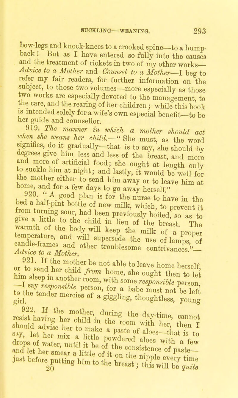 bow-legs and knock-knees to a crooked spine—to a hump- back ! But as I have entered so fully into the causes and the treatment of rickets in two of my other works Advice to a Mother and Counsel to a Mother—1 beg to refer my fair readers, for further information on1;he subject, to those two volumes—more especially as those two works are especially devoted to the management, to the care, and the rearing of her children; while this book IS intended solely for a wife's own especial benefit—to be her gmde and counsellor. n^. The manner in which a mother should act tohen she weans her child.—'' She must, as the word signifies, do it gradually—that is to say, she should by degrees give him less and less of the breast, and more and more of artificial food; she ought at length only 0 suckle him at night; and lastly, it would be well for the mother either to send him away or to leave him at ToA A * ^^'^^ a^ay herself. hoA \ ^, ^^^^ ^^^'se to have in the bed a half-pint bottle of new milk, which, to prevent it from turning sour, had been previously boiledf so as to give a httle to the child in lieu of the breLt The warmth of the body wiU keep the milk of a proper temperature, and wiU supersede the use of lamps of cand e-frames and other troublesome contr va^es Advice to a Mother. i^utiivances. — 921. If the mother be not able to leave home hersolP or to send her child from home, she oughtThef to let lum sleep m another room, with some res^libTperson -I say responszbk person, for a babe must not be left to^the tender mercies of a giggling, thoughtless, young resLf havlXThlid in'S^ 'T*^^^' -^^^