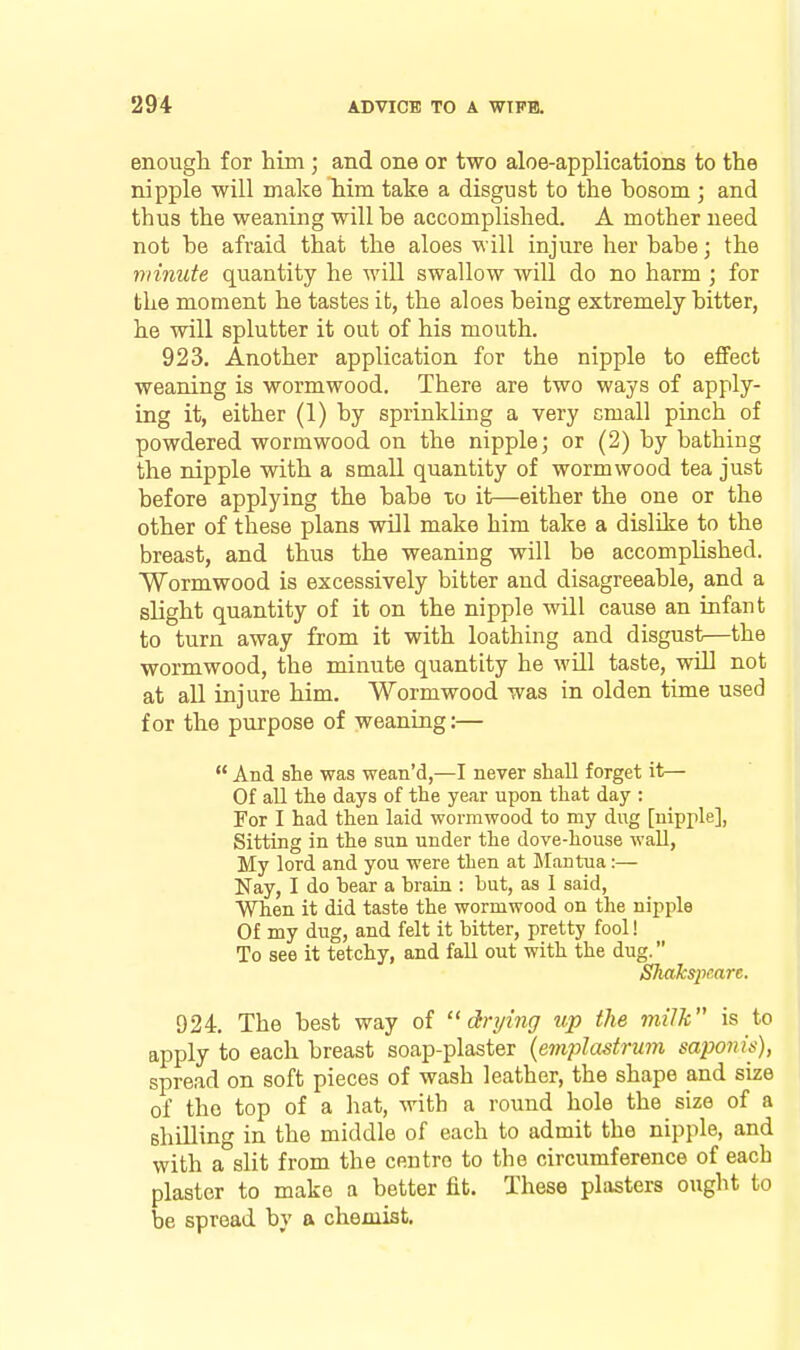 enough for him ; and one or two aloe-applications to the nipple will make him take a disgust to the bosom ; and thus the weaning will be accomplished. A mother need not be afraid that the aloes will injure her babe; the minute quantity he will swallow will do no harm ; for the moment he tastes it, the aloes being extremely bitter, he will splutter it out of his mouth. 923. Another application for the nipple to efiFect weaning is wormwood. There are two ways of apply- ing it, either (1) by sprinkling a very small pinch of powdered wormwood on the nipple; or (2) by bathing the nipple with a small quantity of wormwood tea just before applying the babe to it—either the one or the other of these plans will make him take a dislike to the breast, and thus the weaning will be accompUshed. Wormwood is excessively bitter and disagreeable, and a slight quantity of it on the nipple will cause an infant to turn away from it with loathing and disgust—the wormwood, the minute quantity he will taste, will not at all injure him. Wormwood was in olden time used for the purpose of weaning:—  And she was wean'd,—I never shall forget it— Of all the days of the year upon that day : For I had then laid wormwood to my dug [nipple], Sitting in the sun under the dove-house wall, My lord and you were then at Mantua:— Nay, I do bear a brain : but, as I said, When it did taste the wormwood on tlie nipple Of my dug, and felt it bitter, pretty fool! To see it tetchy, and fall out with the dug. Shakspcare. 924. The best way of drying up the milk is to apply to each breast soap-plaster {emplastrum saponis), spread on soft pieces of wash leather, the shape and size of the top of a hat, with a round hole the size of a shilling in the middle of each to admit the nipple, and with a slit from the centre to the circumference of each plaster to make a better fit. These plasters ought to be spread by a chemist.