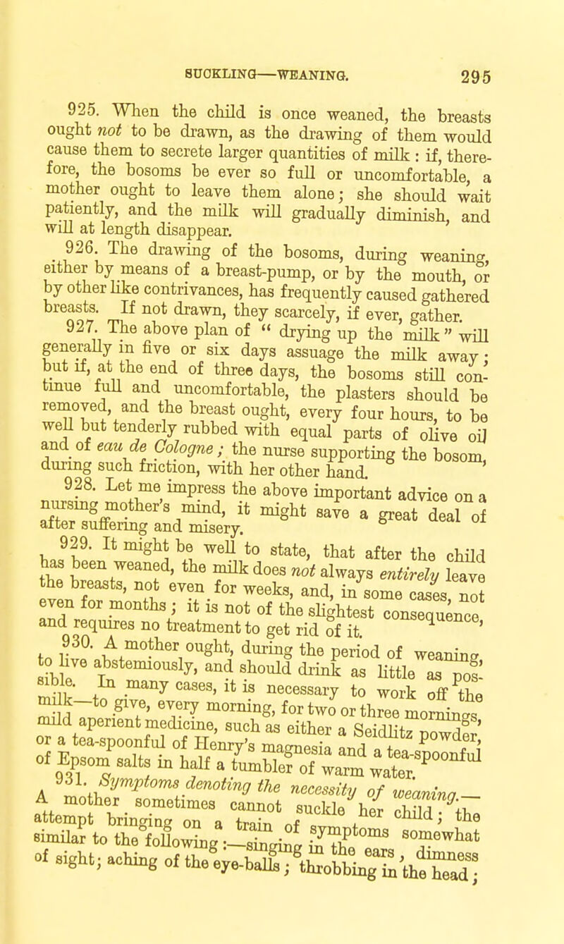 925. When the chUd is once weaned, the breasts ought not to be drawn, as the drawing of them would cause them to secrete larger quantities of mi'lV ; if, there- fore, the bosoms be ever so full or uncomfortable, a mother ought to leave them alone; she should wait patiently, and the mdk wiH graduaHy diminish, and will at length disappear. ^ 926 The drawing of the bosoms, during weaning either by means of a breast-pump, or by the mouth, or by other Hke contrivances, has frequently caused gathered nS' J Z^ scarcely, if ever, gather. 9^7 ihe above plan of drying up the milk wiU generaUy m five or six days assuage the nulk away: but if, at the end of three days, the bosoms still con- tmue full and uncomfortable, the plasters should be removed, and the breast ought, every four hours, to be weU but tenderiy rubbed with equal parts of olive oU and of eaude Cologne; the nurse supporting the bosom duxmg such friction, with her other hand. ' 928. Let me impress the above important advice on a TeS^L'gtdr^^v ^'^' 929. It might be weU to state, that after the child has been weaned, the nnlk does not always entirely leave the breasts, not even for weeks, and, in some cases nit even for months ; it is not of the sHghtest con«ce and requires no treatment to get rid of it fn li!? 1^,^°?^^^ o^^glit. during the period of weaning to live abstemiously, and should drink as little asTof ' }t' ^ ^^^e^S'^i-y to work off the ^IdTnr -'T' ' ^^^^^S' t^-o or three morLi of Epsom salts in half a lu^^^Tj^ ^^^i^^^^^^ ^61 Symptoms denoting the necessity of loeanina A mother sometimes cannot suckln W T'^a ^'^T attempt bringing on a tra^ of «i \ BimUar to the^^w^g^-X^i^^ Khe T T^' of aight, aching of theVbS^tCbtr^^thera^^^^