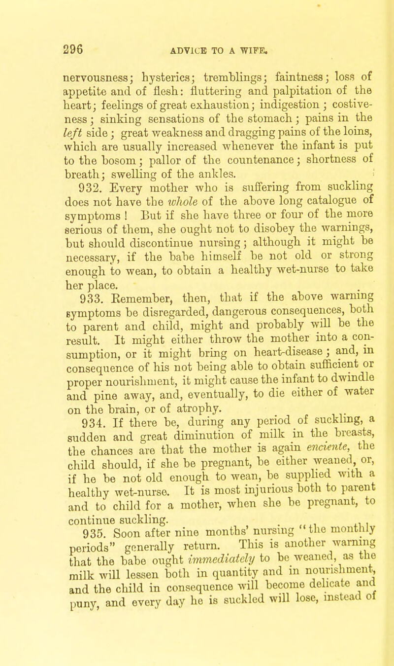 nervousness; hysterics; tremblings; faintness; loss of appetite and of flesh: fluttering and palpitation of the heart; feelings of great exhaustion; indigestion; costive- ness ; sinking sensations of the stomach ; pains in the left side; great -weakness and dragging pains of the loins, which are usually increased whenever the infant is put to the bosom; pallor of the countenance; shortness of breath; swelling of the ankles. 932. Every mother who is suffering from suckling does not have the loliole of the above long catalogue of symptoms ! But if she have three or four- of the more serious of them, she ought not to disobey the warnings, but should discontinue nursing; although it might be necessary, if the babe himself be not old or strong enough lo wean, to obtain a healthy wet-nurse to take her place. 933. Kemember, then, that if the above warning Bymptoms be disregarded, dangerous consequences, both to parent and child, might and probably will be the result. It might either throw the mother into a con- sumption, or it might bring on heart-disease; and, m consequence of his not being able to obtain sufiicient or proper nourishment, it might cause the infant to dwindle and pine away, and, eventually, to die either of water on the brain, or of atrophy. 934. If there be, during any period of sucklmg, a sudden and great diminution of milk in the breasts, the chances are that the mother is again enciente, the child should, if she be pregnant, be either weaned, or, if he be not old enough to wean, be supphed witb a healthy wet-nurse. It is most injurious both to parent and to child for a mother, when she be pregnant, to continue suckling. _ 935. Soon after nine months' nursing the monthly periods generally return. This is another warning that the babe ought immediately to be weaned, as the milk will lessen both in quantity and in noiinshment, and the child in consequence will become delicate and puny and every day he is suckled will lose, instead of