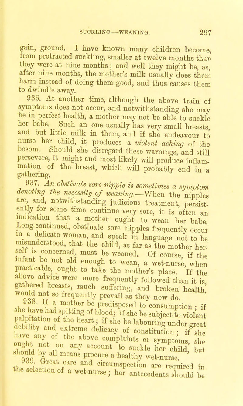 gain, ground. I have known many children become, from protracted suckling, smaller at twelve months than they were at nine months; and well they might be, as, after nine months, the mother's milk usually does them harm instead of doing them good, and thus causes them to dwindle away. 936. At another time, although the above train of symptoms does not occur, and notwithstanding she may be m perfect health, a mother may not be able to suckle her babe. Such an one usuaUy has very small breasts, and but little milk in them, and if she endeavour to nurse her child, it produces a violent aching of the bosom. Should she disregard these warnings, and still persevere, it might and most likely will produce inflam- mation of the breast, which wiU probably end in a gathering. 937. An obstinate sore nipple is sometimes a symptom denoting the necessity of weaning.—Wh^n the nipples are and, notwithstanding judicious treatment, persist- ently for some time continue very sore, it is often an mdication_ that a mother ought to wean her babe Long-continued, obstinate sore nipples frequently occw in a delicate woman, and speak in language not to be misunderstood, that the child, as far as the mother her- self IS concerned must be weaned. Of course, if the infant be not old enough to wean, a wet-nurse, when practicable, ought to take the mother's place. If the above advice were more frequently followed than it is gathered breasts, much suffering, and broken health' would not so frequently prevail as they now do. I ^ predisposed to consumption ; if she have had spitting of blood; if she be subject o violen palpitation of the heart; if she be labouring unde7™ deb,hty and extreme delicacy of constitution f f^she have any of the above complaints or symptoms sI p ought not on any account to suckle heT chTd' b Bhoidd by all means procure a healthy wet-nurse. ' y.3J. Great care and circumspection are required in the selection of a wet-nurse; her antecedents shoSd ie