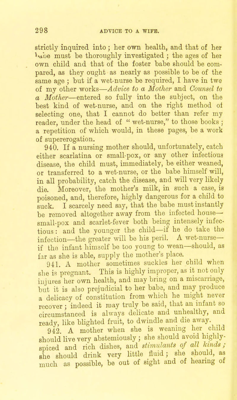 strictly inquired into; her own health, and that of her ^•abe must be thoroughly investigated ; the ages of her own child and that of the foster babe should be com- pared, as they ought as nearly as possible to be of the same age ; but if a wet-nurse be required, I have in two of my other works—Advice to a Mother and Cowisel to a Mother—entered so fully into the subject, on the best kind of wet-nurse, and on the right method oi selecting one, that I cannot do better than refer my reader, under the head of  wet-nurse, to those books ; a repetition of which would, in these pages, be a work of supererogation. 940. If a nursing mother should, unfortunately, catch either scarlatina or small-pox, or any other infectious disease, the child must, immediately, be either weaned, or transferred to a wet-nurse, or the babe himself will, in aU probability, catch the disease, and will very likely die. Moreover, the mother's milk, in such a case, ia poisoned, and, therefore, highly dangerous for a child to suck. I scarcely need say, that the babe must instantly be removed altogether away from the infected house— small-pox and scarlet-fever both being intensely infec- tious : and the younger the child—if he do take the infection—the greater will be his peril. A wet-nurse— if the infant himself be too young to wean—should, as far as she is able, supply the mother's place. 941. A mother sometimes suckles her child when she is pregnant. This is highly improper, as it not only injures her own health, and may bring on a miscarriage, but it is also prejudicial to her babe, and may produce a delicacy of constitution from which he might never recover ; indeed it may truly be said, that an infant so circumstanced is always delicate and unhealthy, and ready, like blighted fruit, to dwindle and die away. 942. A mother when she is weaning her child should live very abstemiously ; she should avoid highly- spiced and rich dishes, and stimulants of all kinds; she should drink very little fluid; she should, as much as possible, be out of sight and of hearing of