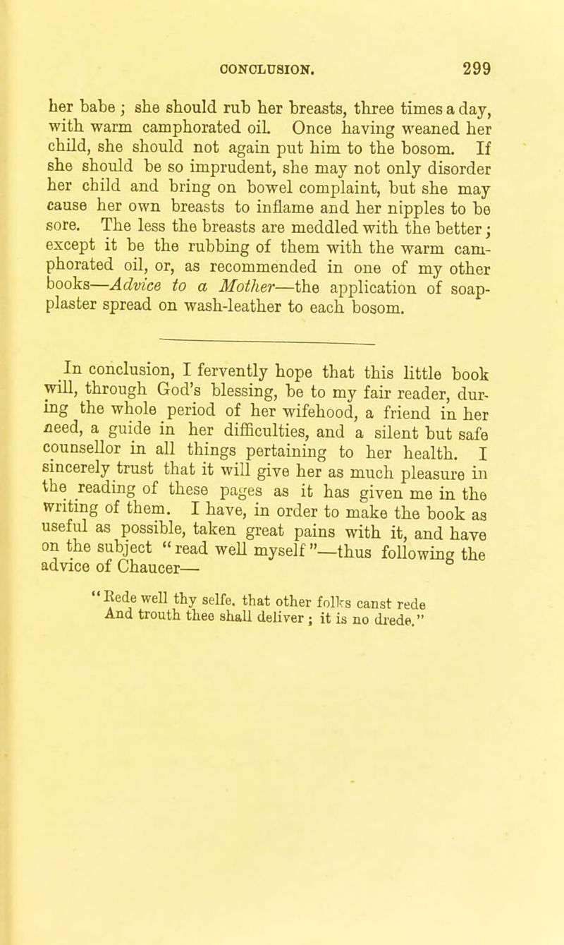 her babe ; she should rub her breasts, three times a day, with warm camphorated oil Once having weaned her child, she should not again put him to the bosom. If she should be so imprudent, she may not only disorder her child and bring on bowel complaint, but she may cause her own breasts to inflame and her nipples to be sore. The less the breasts are meddled with the better; except it be the rubbing of them with the warm cam- phorated oil, or, as recommended in one of my other hooks—Advice to a Mother—the application of soap- plaster spread on wash-leather to each bosom. In conclusion, I fervently hope that this little book will, through God's blessing, be to my fair reader, dur- ing the whole period of her wifehood, a friend in her need, a guide in her difficulties, and a silent but safe counsellor in all things pertaining to her health. I sincerely trust that it will give her as much pleasure in the reading of these pages as it has given me in the writing of them. I have, in order to make the book as useful as possible, taken great pains with it, and have on the subject read weU myself —thus following the advice of Chaucer— Kede weU thy selfe. that other folks canst rede And trouth theo shall deliver ; it is no di-ede.