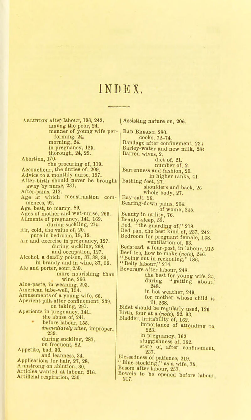 INDEX. ^ BLUnON after labour, 196, 242. amon^ the poor, 24. manner of young wife per- foiining, 24. morning, 24. in pregnancy, 126. tliorough, 24, 29. Abortion, 170. tlie procuring of, 119. Accouclieur, the duties of, 209. Advice to a montlily nurse, 197. Aiter-birtli slioiUd never be brouglit away by nurse, 231. After-pains, 212. Age ut wiiicli menstruation com- mences, 92. Age, best, to marry, 89. Ages of motlier and wet-nurse, 265. Ailments of pregnancy, 141, 169. during suckling, 275. Air, cold, the value of, 20. pure in bedroom, 18, 19. Air and exercise in pregnancy, 127. during sucliiing, 268. and occupation, 127. Alcohol, a deadly poison, 37, 38, 39. In brandy and in wine, 37, 39. Ale and porter, sour, 250. more nounshing than wine, 266. Aloe-paste, In weaning, 293. American tube-well, 134. Amusements of a young wife, 66. Aperient pills after confinement, 239. on taking, 291. Aperients in pregnancy, 141. the abuse of, 241. before labour, 155. immediately after, improper, 239. during suckling, 287. on frequent, 82. Appetite, bad, 30. and leanness, 34. Applications for hair, 27, 28. Armstrong on ablution, 30. Articles wanted at labour, 216. Arllflcial rusplratiou, 230. I Assisting nature on, 206. Bad Bkeast, 280. cooks, 72-74. Bandage after confinement, 234 Barley-water and new milk, 284 Barren wives, 2. diet of, 21. number of, 2. Banenness and fashion, 20. in higher ranks, 41 Bathing feet, 27. shoulders and back, 20 wliole body, 27. Bay-salt, 26. Bearing-down pains, 204. of womb, 245. Beauty in utility, 76. Beauty-sleep, 53. Bed,  the guarding of, 218. Bed-pan, the best kmd of, 237, 242. Bedroom for pregnant female, 138. entilation of, 53. Bedstead, a four-post, in labour, 215 Beef-tea, how to make (riote), 246. Being out in reckoning, 186. Belly labour, 214. Beverage after labour, 248. the best for young wife, 3.',. dming getting abuui,' 248. in hot weather, 249. for mother whose child is ill, 268. Bidet slionld be regularly used, 126 Birth, four at a (note), 92, 93. Bladder, iiritability of, 162. importance of attending lo. 223. in pregnancy, 162. aluggisliness of, 1C2. state of, after coiiHiiHmuni 237. Blessedness of patience, 219. Blue-stocking, as a wife, 76 Bosom after labour, 257. Bowols to bo opened before labour 217. '