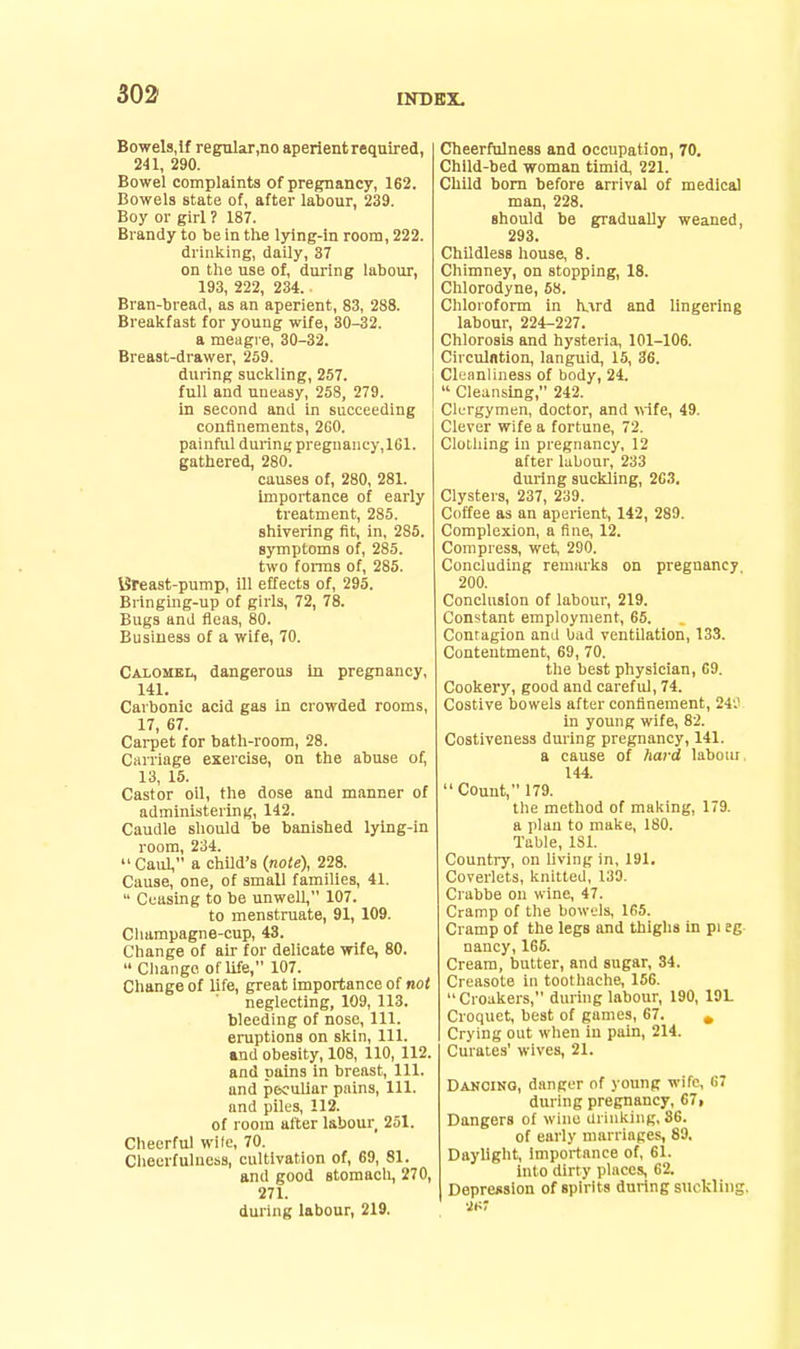 Bowels,if regular,no aperient reqnired, 241, 290. Bowel complaints of pregnancy, 162. Bowels state of, after labour, 239. Boy or girl ? 187. Brandy to be in the lying-in room, 222. drinking, daily, 37 on the use of, during labour, 193, 222, 234. Bran-bread, as an aperient, 83, 288. Breakfast for young wife, 30-32. a meagre, 30-32. Breast-drawer, 259. during suckling, 257. full and uneasy, 258, 279. in second and in succeeding confinements, 2G0. painful durint; pregnancy, 161. gathered, 280. causes of, 280, 281. importance of early treatment, 285. shivering fit, in, 285. symptoms of, 285. two forms of, 285. iSreast-pump, ill effects of, 295. Bringing-up of girls, 72, 78. Bugs and fleas, 80. Business of a wife, 70. Calomel, dangerous hi pregnancy, 141. Carbonic acid gas in crowded rooms, 17, 67. Carpet for bath-room, 28. Ciirriage exercise, on the abuse of, 13, 15. Castor oil, the dose and manner of administering, 142. Caudle should be banished lying-in room, 234. Caul, a chUd's (note), 228. Cause, one, of small families, 41.  Ceasing to be unweU, 107. to menstruate, 91, 109. Champagne-cup, 43. Change of air for delicate wife, 80.  Change of life, 107. Change of life, great importance of not neglecting, 109, 113. bleeding of nose. 111. eruptions on skin, 111. «nd obesity, 108, 110, 112. and pains in breast. 111. and peculiar pains. 111. and piles, 112. of room after labour 251. Cheerful wile, 70. Ciieerfuluess, cultivation of, 69, 81. and good stomach, 270, 271. during labour, 219. Cheerfulness and occupation, 70. Child-bed woman timid, 221. Child bom before arrival of medical man, 228. should be gradually weaned, 293. Childless house, 8. Chimney, on stopping, 18. Chlorodyne, 68. Chloroform in h,^rd and lingering labour, 224-227. Chlorosis and hysteri.% 101-106. Circulation, languid, 15, 36. Cleanliness of body, 24.  Cleansing, 242. Clurgymen, doctor, and vife, 49. Clever wife a fortune, 72. Clothing in pregnancy, 12 after labour, 233 during suckling, 263, Clysters, 237, 239. Coffee as an aperient, 142, 289. Complexion, a fine, 12. Compress, wet, 290. Concluding remarks on pregnancy 200. Conclusion of labour, 219. Constant employment, 65. Contagion and bad ventilation, 133. Contentment, 69, 70. the best physician, 69. Cookery, good and careful, 74. Costive bowels after confinement, 24'.' in young wife, 82. Costiveness during pregnancy, 141. a cause of hard labour, 144. Count, 179. the method of making, 179. a plan to make, 180. Table, ISl. Country, on living in, 191. Coverlets, knitted, 139. Crabbe on wine, 47. Cramp of the bowels, 165. Cramp of the legs and thighs in pi eg nancy, 165. Cream, butter, and sugar, 34. Creasote in tootliache, 156. Croakers, during labour, 190, 191. Croquet, best of games, 67. , Crying out when in pain, 214. Curates' wives, 21. Dancing, danger of young wife, 67 during pregnancy, 67» Dangers of wine drinking, 86. of early marriages, 89. Daylight, Importance of, 61. into dirty places, 62. Depression of spirits during suckling.