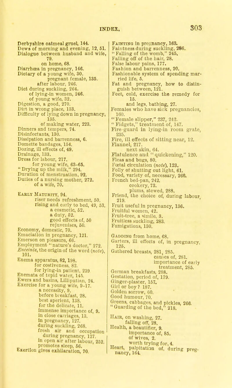 Derbyshire oatmeal gmel, 144. Dews of morning and evening, 12, 51. Dialogue between husband and wife, 79. on home, 68. Diarrhoea in pregnancy, 146. Dietary of a young wife, 30. pregnant female, 135. after labour, 246. Diet during suckling, 264. of lying-in women, 246. of young wife, 32, Digestion, a good, 270. Dirt in wiong place, 133. Difficulty of lying down in pregnancy, 135. of making water, 223. Dinners and tempers, 74. Disinfectants, 130. Dissipation and barrenness, 6. Domette bandages, 154. Dozing, Ul effects of, 49. Drainage, 133. Dress for labour, 217. for young wife, 63-65.  Drying up the milk, 294. Duration of menstruation, 92. Duties of a nursing mother, 272. of a wife, 70. Eably Mathbitt, 94. riser needs refreshment, 50. rising and early to bed, 49, 53. a cosmetic, 52. a duty, 52. good effects of, 50 rejuvenises, 60. Economy, domestic, 70. Emaciation in pregnancy, 121. Emerson on pleasure, 66. Employment nature's doctor, 272. Enceinie, the origin of the word (note). 101. Enema apparatus, 82, 198. for costiveness, 82. for lying-in patient, 239 Enemata of tepid water, 145. Ewers and basins, Lilliputian, 24. Exercise for a young wife, 9-17. a necessity, 9. before bi eakfast, 28. best aperient, 138. for the delicate, 11. Immense importance of, 9. in close carriages, 13. in pregnancy, 127. during suckling, 268. fre.sh air and occupation during pregnancy, 127. In open air after labour, 252. promotes sleep, 56. Exertion glTes exhilaration, 70. FArNTiNQ in pregnancy, 163. Faiiitness during suckling, 286.  Falling of the womb, 245. Falling off of the hair, 28. False labour pains, 177. Fashion and barrenness, 20. Fashionable system of spending mar- ried life, 5. Fat and pregnancy, how to distin- guish between, 121. Feet, cold, exercise the remedy for 15. and legs, bathing, 27. Females who have sick pregnancies, 160. Female slipper, 237, 242.  Fidgets, treatment of, 147. Fire guard in lying-in room grate, 235. Fire, ill effects of sitting near, 12. Flannel, 217. next skin, 64. Flatulence and  qiiickeniug, 120. Fleas and bugs, 80. Fcetal circulation (note), 123. FoUy of shutting out light, 61. Food, variety of, necessary, 268. French bed-pan, 242. cookery, 73. plums, stewed, 288. Fiiend, the choice of, during labour 219. Fruit useful in pregnancy, 136. Fruitful women, 42. Fniit-tree, a simile, 3. Fruitless suckling, 283. Fumigations, 130. GADDrNG from home, 68. Garters, ill etfects of, in pregnancy, 125, Gathered breasts, 281, 285. caitses of, 281. importance of early treatment, 285. Gei-man breakfasts, 288. Gestation, period of, 179. Ginger-plaster, 157. Girl or boy? 187. Golden sorrow, CO. Good humour, 70. Greens, cabbages, and pickles, 266. Guardingof the bed, 218. Hair, on washing, 27. falling otf, 28. Health, a beautifler, 9. Importance of, 85. of wives, 2. worth trying for, 4. Heart, palpitatign of, during prec- nancy, 164. »> J' <-B