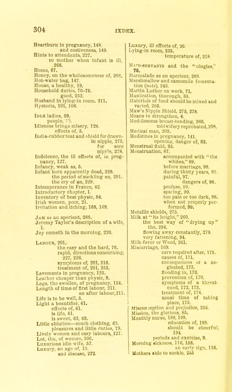 Heartburn In pregnancy, 148. and costiveness, 149. Hints to attendants, 227. to mother when infant la ill, 268. Home, 67. Honey, on the wholeaomeness of, 288. Hot-water bag, 147. House, a healthy, 19. Household duties, 70-78. good, 252. Husband In lying-in room. 211. Hysteria, 101, 106. Idle ladies, 59. people, ■). Idleness brings misery, 128. effects of, 5. India-rubber teat and shield for dra;vn- In nipple, 275, for sore nipple, 278. Indolence, the 111 effects of, in preg- nancy, 127. Infancy, weak as, 5. Infant born apparently dead, 229. the period of suckling an, 291. the ci-y of an, 229. Intemperance in France, 42. Introductory ch.ipter, 1. Inventory of best physic, 84. Irish women, poor, 21. Irritation and itching, 168,1G9. Jam as an aperient, 288. Jeremy Taylor's description of a wife, 1. Joy cometh In the morning, 220. Lajjouk, 201. the easy and the hard, 76. rapid, directions concerning, 227, 228. symptoms of, 201, 216. treatment of, 201, 253. Lavements in pregnancy, 125. Leather cheaper tlian pliysic, 9. Legs, the swollen, of pregnancy, 154. Length of time of first labour, 211. an after labour,211. Life is to be well, 5. Light a beautiiler, 61. effects of, 61. is life, 61. is sweet, 62, 63. Little ablution—much clothing, es. pleasures and little duties, 79. Lively women and easy labours, 127. Lot, tlie, of women, 206. Luxurious idle wife, 67. Luxuiy, an age of, l.T. and disease, 272. Luxury, ill effects of, 20. Lying-in room, 235. temperature of, 218 SfATn-SERVAKTS aud the ologies, 78. Marmalade as an aperient, 289. Marshmallowand camomile fomenta- tion {note), 243. Martin Luther on work, 7L Mastication, thorough, 35. ^Materials of food should be mixed and varied, 266. Maw's Nipple Shield, 275, 278. Means to strengthen, 4. Meddlesome breast-tending, 260. midwifery reprobated, 208. Medical man, 209. Medicines in pregnancy, 141. opening', danger of, 82. Menstrual fluid, 95. Menstruation, 87. accompanied with  the whites, 99. before maniage, 98. during thirty years, 9'2. painful, 97. dangers of, 96. profuse, 99. sparing, 99. too pale or too dark, 98. when not properly per- formed, 99. Metallic shields, 275. Milk at  its heiglit, 260. the best way of  drying up  the, 294. flowing away constantly, 279. very fattening, 34. Milk-fever or Weed, 261. Miscarriage, 169. care required after, 175. causes of, 171. consequences ol a ne- glected, 175. flooding in, 173. prevention of, 170. I symptoms of a threa^ I cnod, 172, 173. treatment of, 174. I usual time of taking I place, 173. Ml.'iconoeption and prejudice, 236. Mission, tlie glorious, 85. Montldy nurse, 189, 199. education of, 189. should bo cheerfnl, 191. periods and exercise, 9. Morning sickne.ss, 116, 168. an early sign, 116. Uotbars able to suckle, 255