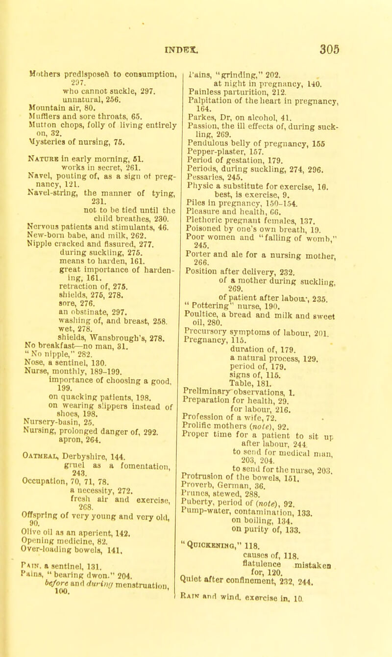 Mnthers predlsposefi to consumption, 207. who cannot suckle, 297. unnatural, 256. Mountain air, 80. Mufflers and sore throats, 65. Mutton chops, folly of living entirely on, 32. Mysteries of nursing, 75. Natubk in early morning, 61. works in secret, 261. Navel, pouting of, as a sign of preg- nancy, 121. Navel-string, the manner of tying, 231. not to be tied until the child breathes, 230. Nervous patients and stimulants, 46. New-born babe, aiul milk, 262. Nipple cracked and fissured, 277. during suckling, 275. means to harden, 161. great importance of harden- ing, 161. retraction of, 275. shields, 276, 278. snre, 276. an obstinate, 297. wasliing of, and breast, 258. wet, 278. shields, Wansbrough's, 278. No breakfast—no man, 31.  Nn nipple, 282. Nose, a sentinel, 130. Nurse, monthly, 189-199. importance of choosing a good 199. on quacking patients, 198. on wearing slippers instead of shoes, 198. Nursery-basin, 25. Nursing, prolonged danger of, 292. apron, 264. Oatmeal, Derbyshire, 144. gruel as a fomentation, 243. Occupation, 70, 71, 78. a necessity, 272. frcsli air and exercise, 2C8. Offspr'nR of very young and very old, Olive oil as an aperient, 142. Opimljig medicine, 82. Over-loading bowels, 141, Pain, a sentinel, 131. Pains,  bearing dwon. 204. before and duriii<j menstruation. I'ains, grinding, 202. at night in pregnancy, 140. Painless parturition, 212. Palpitation of the heart in pregnancy, 164. Parkes, Dr, on alcohol, 41. Passion, the Ul effects of, during suck- ling, 269. Pendulous belly of pregnancy, 155 Pepper-plaster, 157. Period of gestation, 179. Periods, during suckling, 274, 296. Pessaries, 245. Physic a substitute for exercise, 19. best, is exercise, 9. Piles in pregnancy, 150-154. Pleasure and health, 66. Plethoric pregnant females, 137. Poisoned by one's own breath, 19. Poor women and falling of womb  245. Porter and ale for a nursing mother. 266. ' Position after delivery, 232. of a mother dui-ing suckline 269. ^' of patient after labom.-, 235.  Pottering nurse, 190. Poultice, a bread and milk and sweet oil, 280. Precursoiy symptoms of labour, 201 Pi'egnancy, 115. duration of, 179. a natural process, 129. period of, 179. signs of, 115. Table, 181. Preliminary observations, 1. Preparation for health, 29. for laboiu-, 216. Profession of a wife, 72. Prolific mothers (note), 92. Proper time for a patient to sit up after labour, 244. to send for medical man 203, 204. to send for the nurse, 203, Protrusion of the bowels, 151. Proverb, German, 36. Prunes, stewed, 288. Puberty, period of {note), 92. Pump-water, contamination, 133. on boiling, 134. on purity of, 133. Qdickkkimq, 118. causes of, 118. flatulence mistaken Quiot after conflnement, 232, 244. Raik iinrt wind, exercise in. 10.