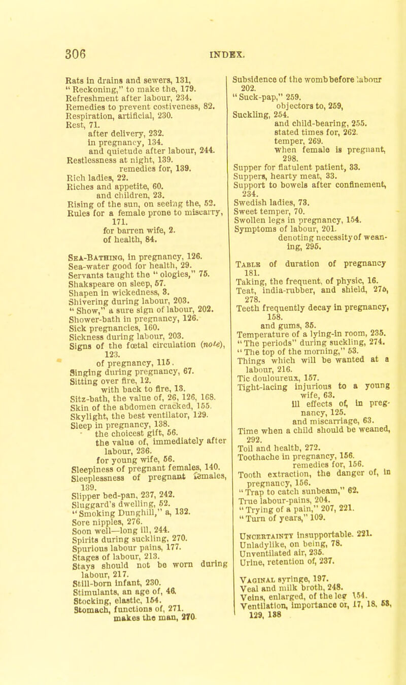 Rats In drains and sewers, 131,  Reckoning, to make the, 179. Refreshment after labour, 234. Remedies to prevent costivenesa, 82. Respiration, artificial, 230. Rest, 71. after delivery, 232. in pregnancy, 134. and quietude after labour, 244. Restlessness at night, 139. remedies for, 139. Rich ladies, 22. Riches and appetite, 60. and children, 23. Rising of the sun, on seeing the, 52. Rules tor a female prone to miscarry, 171. for barren wife, 2. of health, 84. Sba-Bathinq, in pregnancy, 126. Sea-water good for health, 29. Servants taught the  ologies, 75. Shakspeare on sleep, 57. Shapen in wickedness, 8. Shivering during labour, 203.  Show, a sure sign of labour, 202. Shower-bath in pregnancy, 126. Sick pregnancies, 160. Sickness during labour, 203. Signs of the fcetal circulation (no'-s), 123. of pregnancy, 116. Singing during pregnancy, 67. Sitting over fire, 12. with back to fire, 13. Sitz-bath, the value of, 26, 126, 168. Skin of the abdomen cracked, 155. Skylight, the best ventilator, 129. Sleep in pregnancy, 138. the choicest gift, 56. the value of, immediately after labour, 236. for young wife, 66. Sleepiness of pregnant females, 140. Sleeplessness of pregnant lemales, 139. Slipper bed-pan, 237, 242. Sluggard's dwelling, 52. Smoking Dunghill, a, 132. Sore nipples, 276. Soon well—long ill, 244. Spirits during suckling, 270. Spurious labour pains, 177. Stages of labour, 213. Stays should not be worn during labour, 217. Still-bom Infant, 230. Stimulants, an age of, 46. Stocking, elastic, 154. Stomach, functions of, 271. makes tbe man, 3T0. Subsidence of the womb before labour 202.  Suck-pap, 259. objectors to, 259, Suckling, 254. and child-bearing, 255. stated times for, 262. temper, 269. when female is pregnant, 298. Supper for fiatulent patient, 33. Suppers, hearty meat, 33. Support to bowels after confinement, 234. Swedish ladies, 73. Sweet temper, 70. Swollen legs in pregnancy, 1-54. Symptoms of labour, 201. denoting necessityof wean- ing, 295. Table of duration of pregnancy 181. Taking, the frequent, of physic, 16. Teat, india-rubber, and shield, 276, 278. Teeth frequently decay in pregnancy, 158. and gums, 35. Temperature of a lying-in room, 235. The periods dming suckling, 274. The top of the morning, 53. Things which will be wanted at a labour, 216. Tic douloureux, 157. Tight-lacing injurious to a young wife, 63. ill effects of; In preg- nancy, 125. and miscarriage, 63. Time when a child should be weaned, 292 ToU and health, 272. Toothache in pregnancy, 156. remedies for, 156. Tooth extraction, the danger of, in pregnancy, 156.  Trap to catch sunbeam, 62. Tiue labour-pains, 204.  Trying of a pain, 207, 221.  Turn of years, 109. Oncertaintt insupportable. 221. Unladylike, on being, 78. Unventilated air, 236. Urine, retention of, 237. Vaginal syringe, 197. Veal and milk broth, 248. Veins, enlarged, of the lee V54. Ventilation, importance oi, 17, 18. 6$, 129, 1S8