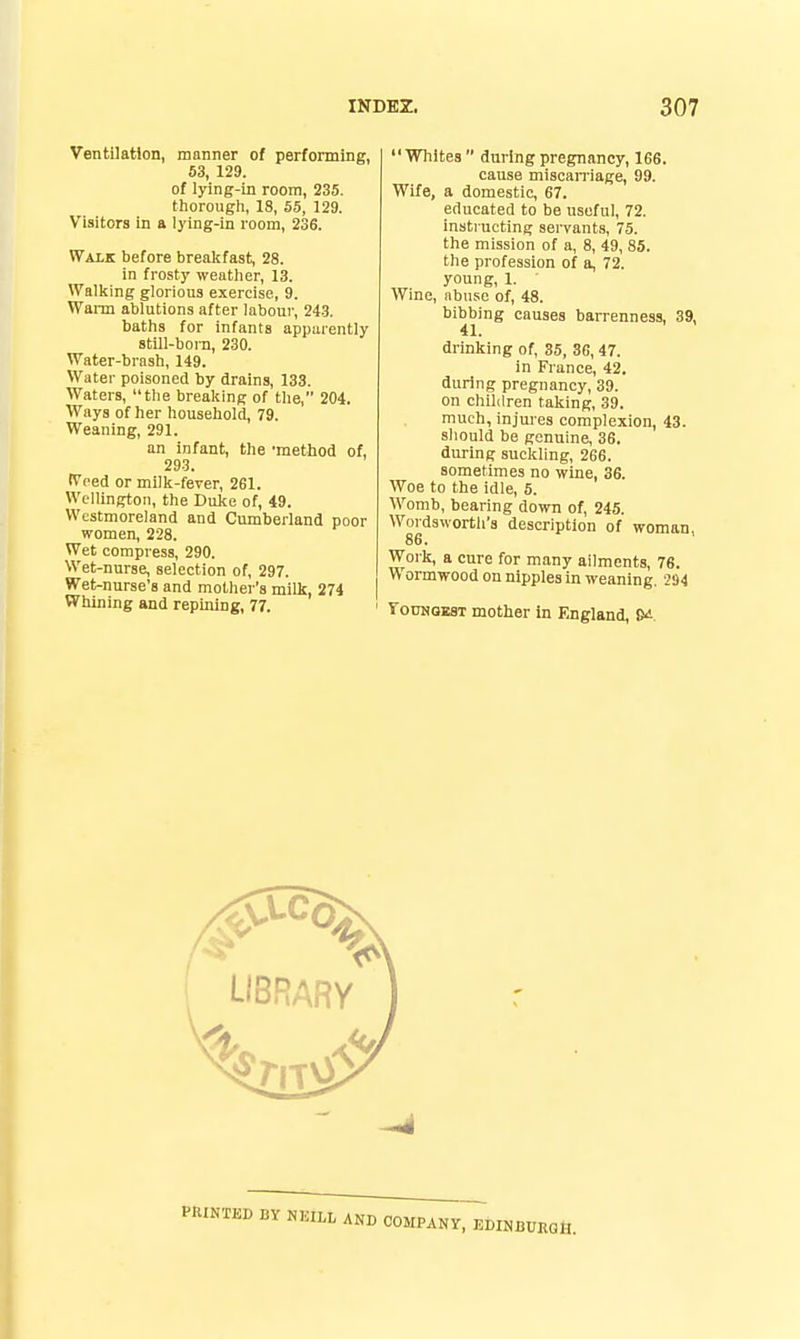 Ventilation, manner of performing, 63, 129. of lying-in room, 235. thorough, 18, 55, 129. Visitors in a lying-in room, 236. Walk before breakfast, 28. in frosty weather, 13. Wallcing glorious exercise, 9. Wann ablutions after labour, 24-3. baths for infants apparently still-boin, 230. Water-brash, 149. Water poisoned tiy drains, 133. Waters, the breaking of the, 204. Ways of her household, 79. Weaning, 291. an infant, the 'method of, 293. tVeed or milk-fever, 261. Wellington, the Duke of, 49. Westmoreland and Cumberland poor women, 228. Wet compress, 290. Wet-nurse, selection of, 297. Wet-nurse's and mother's milk, 274 Whining and repining, 77. Whites during pregnancy, 166. cause miscaiTiage, 99. Wife, a domestic, 67. educated to be useful, 72. instructing seiTants, 75. the mission of a, 8, 49, 85. the profession of a, 72. young, 1. Wine, abuse of, 48. bibbing causes barrenness, 39, 41. drinking of, 35, 36, 47. in France, 42. during pregnancy, 39. on children taking, 39. much, injures complexion, 43. should be genuine, 36. during suckling, 266. sometimes no wine, 36. Woe to the idle, 5. Womb, bearing down of, 245. Wordsworth's description of woman 86. Work, a cure for many ailments, 76. Wormwood on nipples in weaning. 294 roDNQEST mother In England, S^.