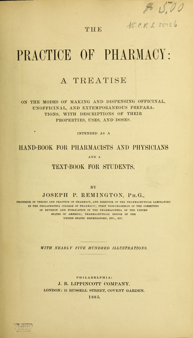 THE PRACTICE OF PHARMACY: A TREATISE ON THE MODES OF MAKING AND DISPENSING OFFICINAL, UNOFFICINAL, AND EXTEMPORANEOUS PPvEPARA- TIONS, WITH DESCRIPTIONS OF THEIR PROPERTIES, USES, AND DOSES. INTENDED AS A HAND-BOOK FOR PHARMACISTS AND PHYSICIANS AND A TEXT-BOOK FOR STUDENTS. BY JOSEPH P. REMINGTON, Ph.G., PROFESSOR OF THEORY AND PRACTICE OF PHARMACY, AND DIRECTOR OF THE PHARMACEUTICAL LABORATORY IN THE PHILADELPHIA COLLEGE OF PHARMACY; FIRST VICE-CHAIRMAN OF THE COMMITTEE OF REVISION AND PUBLICATION OF THE PHARMACOPCEIA OF THE UNITED STATES OF AMERICA; PHARMACEUTICAL EDITOR OF THE UNITED STATES DISPENSATORY, ETC., ETC. WITH NEARLY FIVE HUNDRED ILLUSTRATIONS. PIIILADEIiPHIA: J. B. LIPPINCOTT COMPANY. LONDON: 15 RUSSELL STREET, CO VENT GARDEN. 1885.