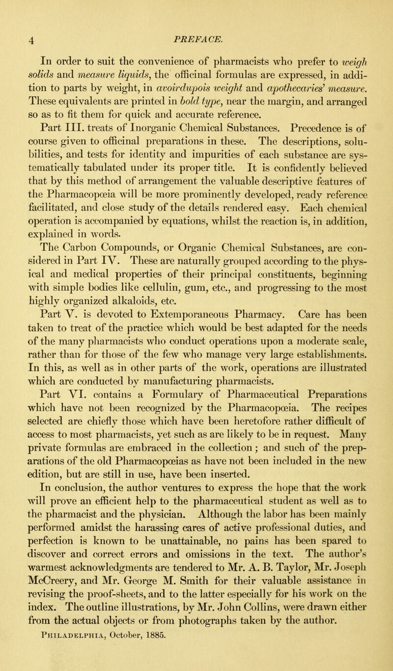 In order to suit the convenience of pharmacists who prefer to weigh solids and measure liquids, the officinal formulas are expressed, in addi- tion to parts by weight, in avoirdupois weight and apothecai^ies^ measure. These equivalents are printed in hold type, near the margin, and arranged so as to fit them for quick and accurate reference. Part III. treats of Inorganic Chemical Substances. Precedence is of course given to officinal preparations in these. The descriptions, solu- bilities, and tests for identity and impurities of each substance are sys- tematically tabulated under its proper title. It is confidently believed that by this method of arrangement the valuable descriptive features of the Pharmacopoeia will be more prominently developed, ready reference facilitated, and close study of the details rendered easy. Each chemical operation is accompanied by equations, whilst the reaction is, in addition, explained in words. The Carbon Compounds, or Organic Chemical Substances, are con- sidered in Part IV. These are naturally grouped according to the phys- ical and medical properties of their principal constituents, beginning with simple bodies like cellulin, gum, etc., and progressing to the most highly organized alkaloids, etc. Part V. is devoted to Extemporaneous Pharmacy. Care has been taken to treat of the practice which would be best adapted for the needs of the many pharmacists who conduct operations upon a moderate scale, rather than for those of the few who manage very large establishments. In this, as well as in other parts of the work, operations are illustrated which are conducted by manufacturing pharmacists. Part VI. contains a Formulary of Pharmaceutical Preparations which have not been recognized by the Pharmacopoeia. The recipes selected are chiefly those which have been heretofore rather difficult of access to most pharmacists, yet such as are likely to be in request. Many private formulas are embraced in the collection; and such of the prep- arations of the old Pharmacopoeias as have not been included in the new edition, but are still in use, have been inserted. In conclusion, the author ventures to express the hope that the work will prove an efficient help to the pharmaceutical student as well as to the pharmacist and the physician. Although the labor has been mainly performed amidst the harassing cares of active professional duties, and perfection is known to be unattainable, no pains has been spared to discover and correct errors and omissions in the text. The author's warmest acknowledgments are tendered to Mr. A. B. Taylor, Mr. Joseph McCreery, and Mr. George M. Smith for their valuable assistance in revising the proof-sheets, and to the latter especially for his work on the index. The outline illustrations, by Mr. John Collins, were drawn either from the actual objects or from photographs taken by the author. Philadelphia, October, 1885.