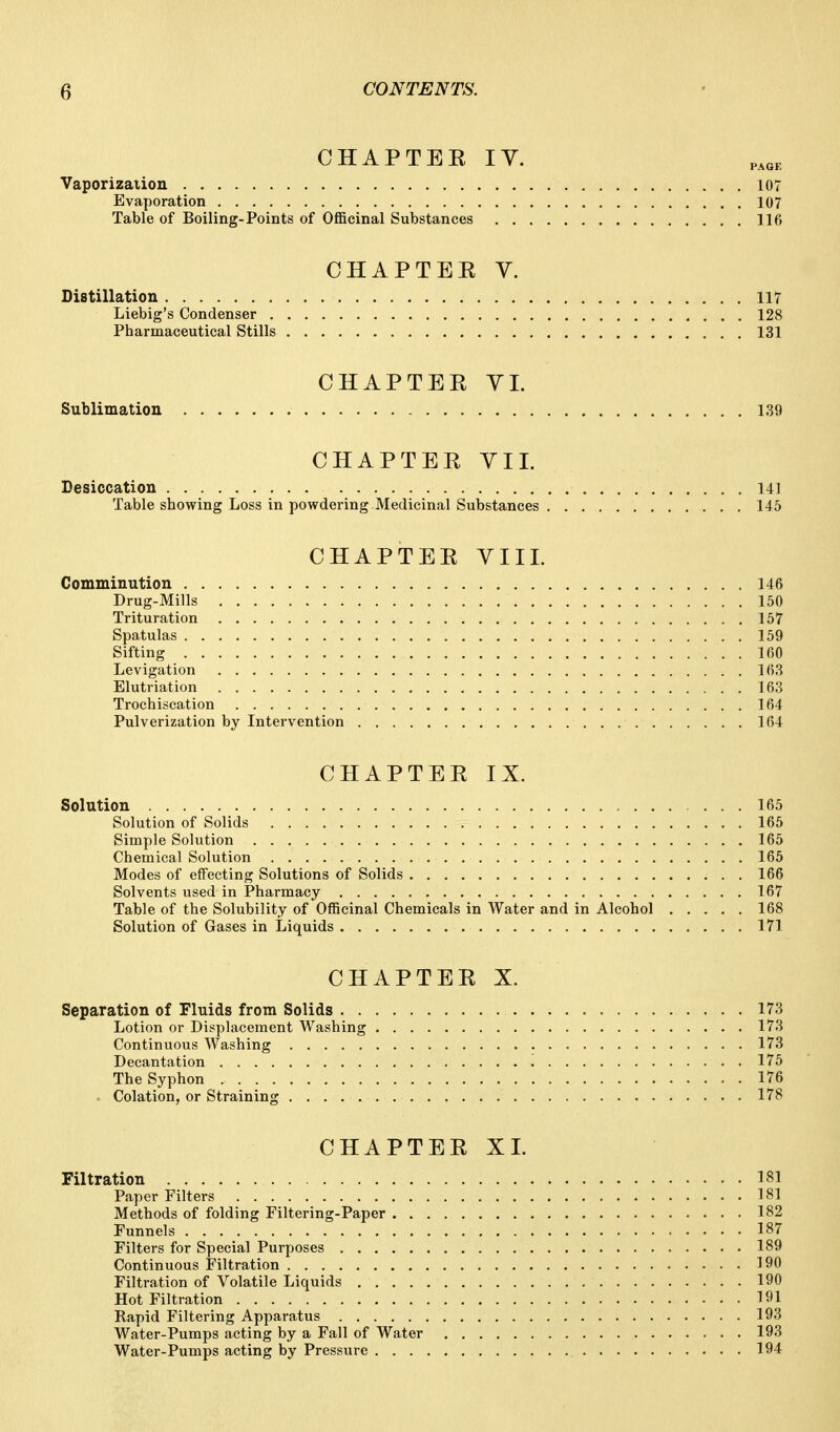 CHAPTEE IV. Vaporizaiion 107 Evaporation 107 Table of Boiling-Points of Officinal Substances 116 CHAPTEE y. Distillation 117 Liebig's Condenser 128 Pharmaceutical Stills 131 CHAPTEE YL Sublimation 139 CHAPTEE YII. Desiccation 141 Table showing Loss in powdering Medicinal Substances 145 CHAPTEE VIIL Comminution 146 Drug-Mills 150 Trituration 157 Spatulas 159 Sifting 160 Levigation 163 Elutriation 163 Trochiscation 164 Pulverization by Intervention 164 CHAPTEE IX. Solution 165 Solution of Solids 165 Simple Solution 165 Chemical Solution 165 Modes of effecting Solutions of Solids 166 Solvents used in Pharmacy 167 Table of the Solubility of Officinal Chemicals in Water and in Alcohol 168 Solution of Gases in Liquids 171 CHAPTEE X. Separation of Fluids from Solids 173 Lotion or Displacement Washing 173 Continuous Washing 173 Decantation 175 The Syphon 176 . Colation, or Straining 178 CHAPTEE XI. Filtration 181 Paper Filters 181 Methods of folding Filtering-Paper 182 Funnels 187 Filters for Special Purposes 189 Continuous Filtration 190 Filtration of Volatile Liquids 190 Hot Filtration 191 Rapid Filtering Apparatus 193 Water-Pumps acting by a Fall of Water 193 Water-Pumps acting by Pressure 194