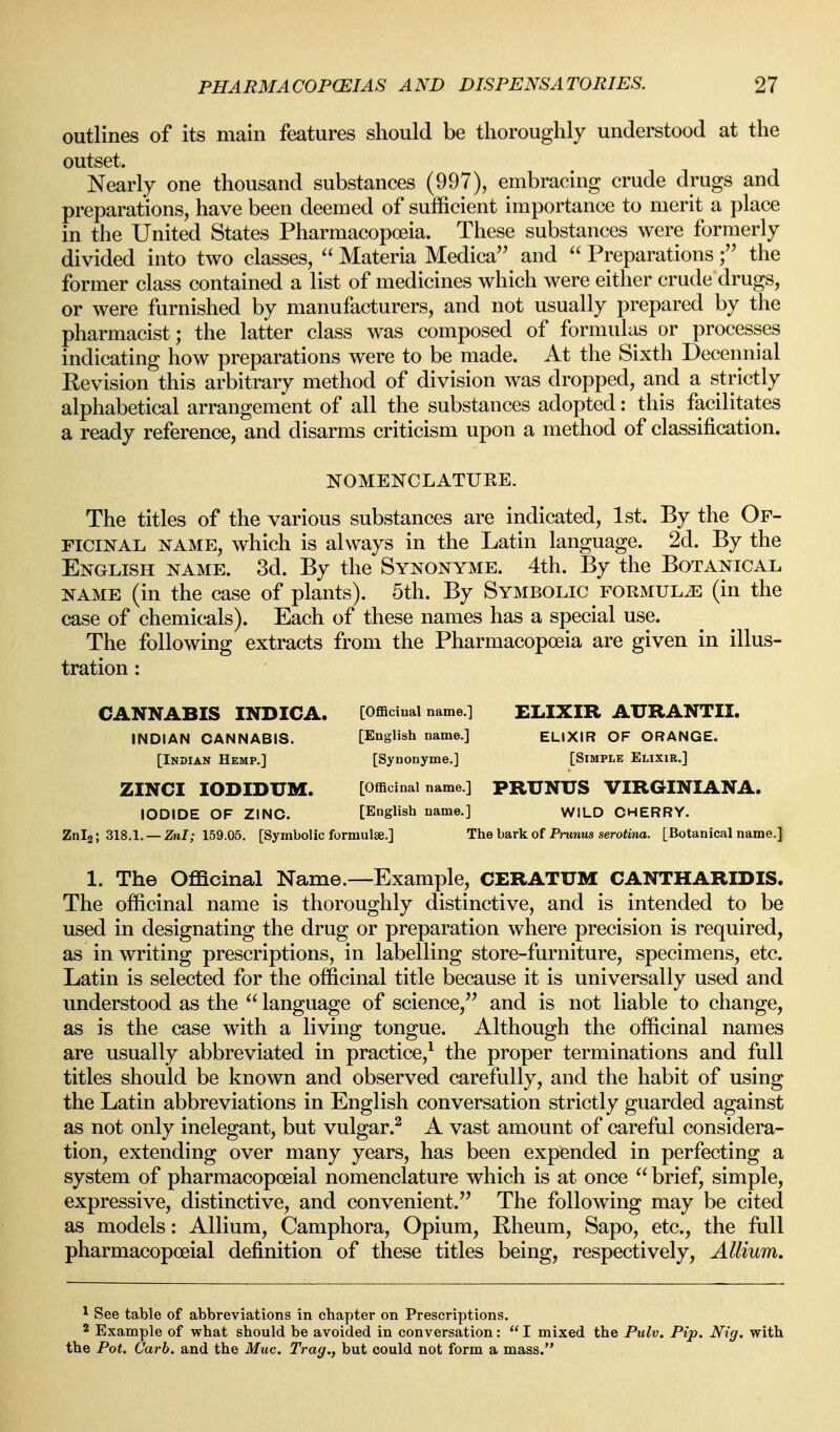 outlines of its main features should be thoroughly understood at the outset. Nearly one thousand substances (997), embracing crude drugs and preparations, have been deemed of sufficient importance to merit a place in the United States Pharmacopoeia. These substances were formerly divided into two classes,  Materia Medica and  Preparations f the former class contained a list of medicines which were either crude drugs, or were furnished by manufacturers, and not usually prepared by the pharmacist; the latter class was composed of formulas or processes indicating how preparations were to be made. At the Sixth Decennial Revision this arbitrary method of division was dropped, and a strictly alphabetical arrangement of all the substances adopted: this facilitates a ready reference, and disarms criticism upon a method of classification. NOMENCLATUKE. The titles of the various substances are indicated, 1st. By the Of- ficinal NAME, which is always in the Latin language. 2d. By the English name. 3d. By the Synonyme. 4th. By the Botanical NAME (in the case of plants). 5th. By Symbolic formula (in the case of chemicals). Each of these names has a special use. The following extracts from the Pharmacopoeia are given in illus- tration : CANNABIS INDICA. [Officinal name.] ELIXIR AURANTII. INDIAN CANNABIS. [English name.] ELIXIR OF ORANGE. [Indian Hemp.] [Synonyme.] [Simple Elixir.] ZINCI lODIDUM. [Officinal name.] PRUNUS VIRGINIANA. IODIDE OF ZINO. [English name.] WILD CHERRY. Znl2; 318.1. — Znl; 159.05. [Symbolic formulse.] The bark of Prunus serotina. [Botanical name.] 1. The Officinal Name.—Example, CERATUM CANTHARIDIS. The officinal name is thoroughly distinctive, and is intended to be used in designating the drug or preparation where precision is required, as in writing prescriptions, in labelling store-furniture, specimens, etc. Latin is selected for the officinal title because it is universally used and understood as the  language of science,'^ and is not liable to change, as is the case with a living tongue. Although the officinal names are usually abbreviated in practice,^ the proper terminations and full titles should be known and observed carefully, and the habit of using the Latin abbreviations in English conversation strictly guarded against as not only inelegant, but vulgar.^ A vast amount of careful considera- tion, extending over many years, has been expended in perfecting a system of pharmacopoeial nomenclature which is at once brief, simple, expressive, distinctive, and convenient.'^ The following may be cited as models: Allium, Camphora, Opium, Rheum, Sapo, etc., the full pharmacopoeial definition of these titles being, respectively. Allium. ^ See table of abbreviations in chapter on Prescriptions. 2 Example of what should be avoided in conversation:  I mixed the Pulv. Pip. Nig. with the Pot. Garb, and the Muc. Trag., but could not form a mass.